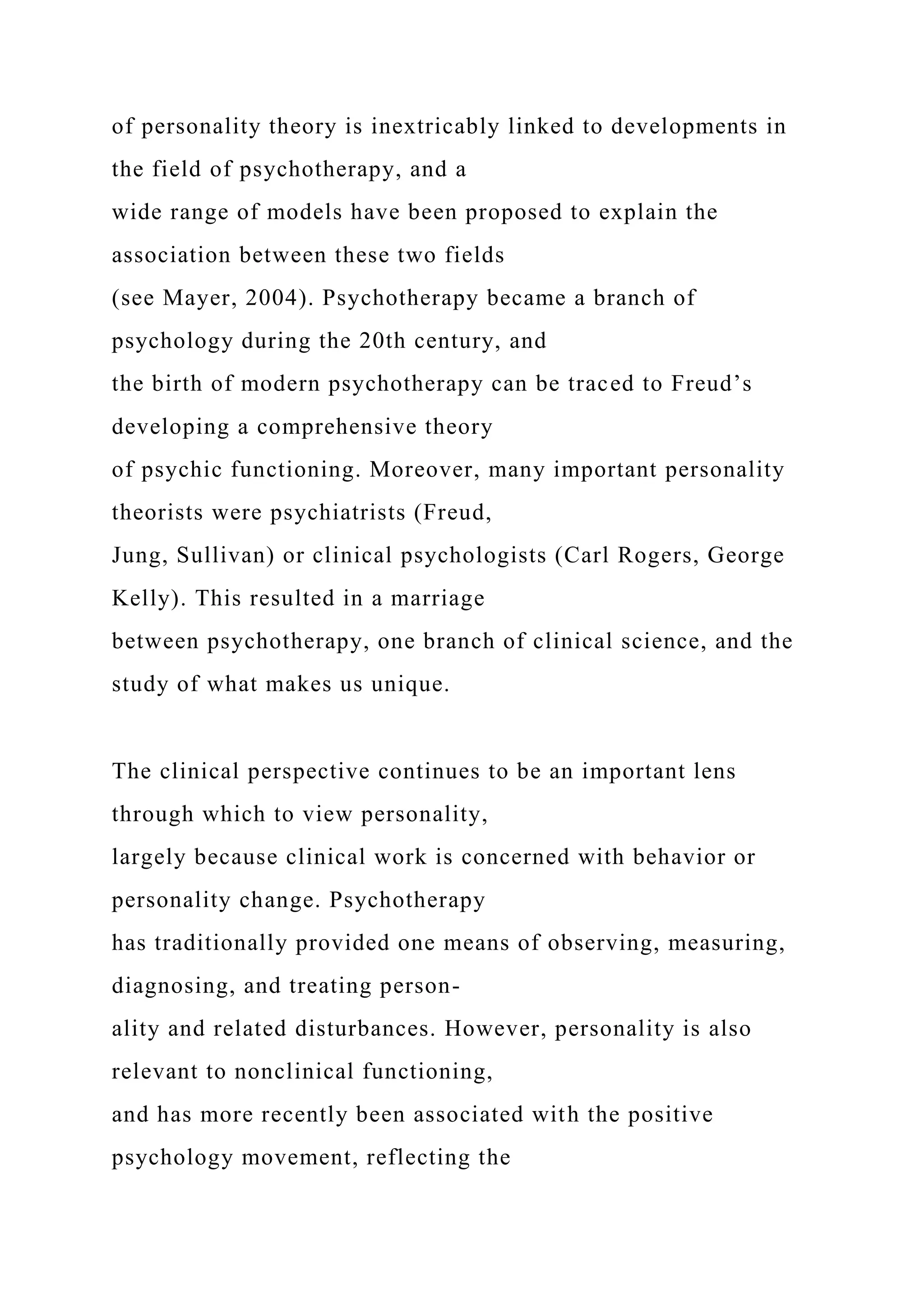 of personality theory is inextricably linked to developments in
the field of psychotherapy, and a
wide range of models have been proposed to explain the
association between these two fields
(see Mayer, 2004). Psychotherapy became a branch of
psychology during the 20th century, and
the birth of modern psychotherapy can be traced to Freud’s
developing a comprehensive theory
of psychic functioning. Moreover, many important personality
theorists were psychiatrists (Freud,
Jung, Sullivan) or clinical psychologists (Carl Rogers, George
Kelly). This resulted in a marriage
between psychotherapy, one branch of clinical science, and the
study of what makes us unique.
The clinical perspective continues to be an important lens
through which to view personality,
largely because clinical work is concerned with behavior or
personality change. Psychotherapy
has traditionally provided one means of observing, measuring,
diagnosing, and treating person-
ality and related disturbances. However, personality is also
relevant to nonclinical functioning,
and has more recently been associated with the positive
psychology movement, reflecting the
 