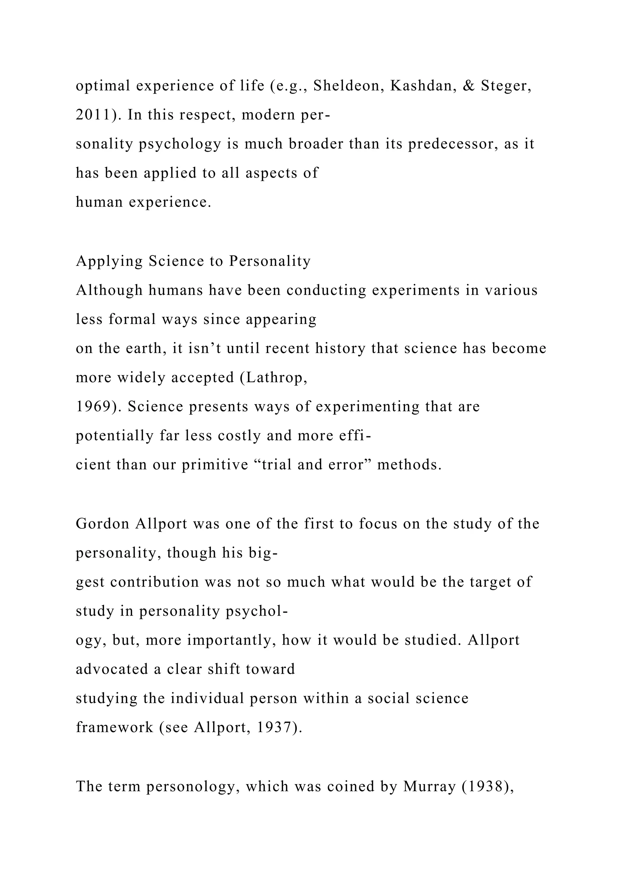 optimal experience of life (e.g., Sheldeon, Kashdan, & Steger,
2011). In this respect, modern per-
sonality psychology is much broader than its predecessor, as it
has been applied to all aspects of
human experience.
Applying Science to Personality
Although humans have been conducting experiments in various
less formal ways since appearing
on the earth, it isn’t until recent history that science has become
more widely accepted (Lathrop,
1969). Science presents ways of experimenting that are
potentially far less costly and more effi-
cient than our primitive “trial and error” methods.
Gordon Allport was one of the first to focus on the study of the
personality, though his big-
gest contribution was not so much what would be the target of
study in personality psychol-
ogy, but, more importantly, how it would be studied. Allport
advocated a clear shift toward
studying the individual person within a social science
framework (see Allport, 1937).
The term personology, which was coined by Murray (1938),
 