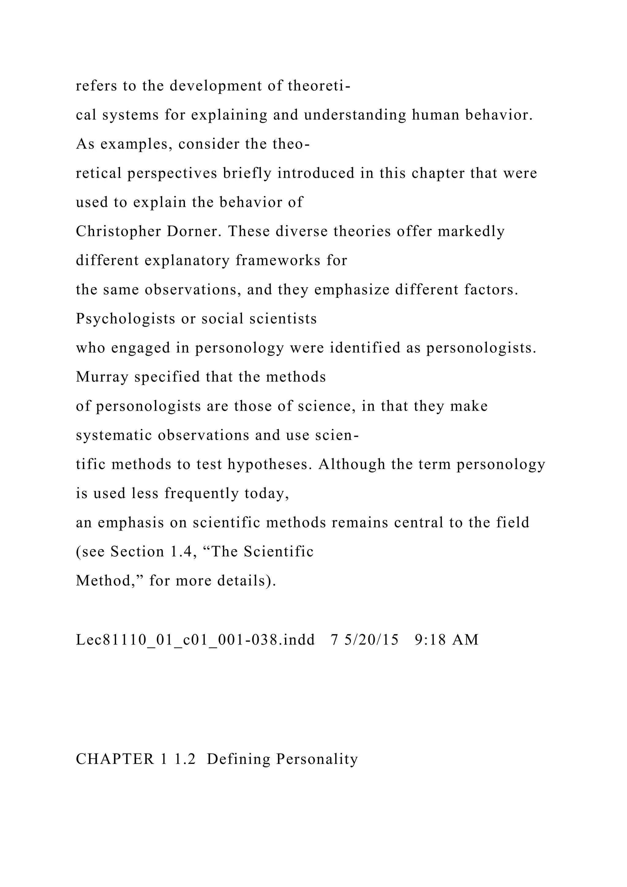refers to the development of theoreti-
cal systems for explaining and understanding human behavior.
As examples, consider the theo-
retical perspectives briefly introduced in this chapter that were
used to explain the behavior of
Christopher Dorner. These diverse theories offer markedly
different explanatory frameworks for
the same observations, and they emphasize different factors.
Psychologists or social scientists
who engaged in personology were identified as personologists.
Murray specified that the methods
of personologists are those of science, in that they make
systematic observations and use scien-
tific methods to test hypotheses. Although the term personology
is used less frequently today,
an emphasis on scientific methods remains central to the field
(see Section 1.4, “The Scientific
Method,” for more details).
Lec81110_01_c01_001-038.indd 7 5/20/15 9:18 AM
CHAPTER 1 1.2 Defining Personality
 