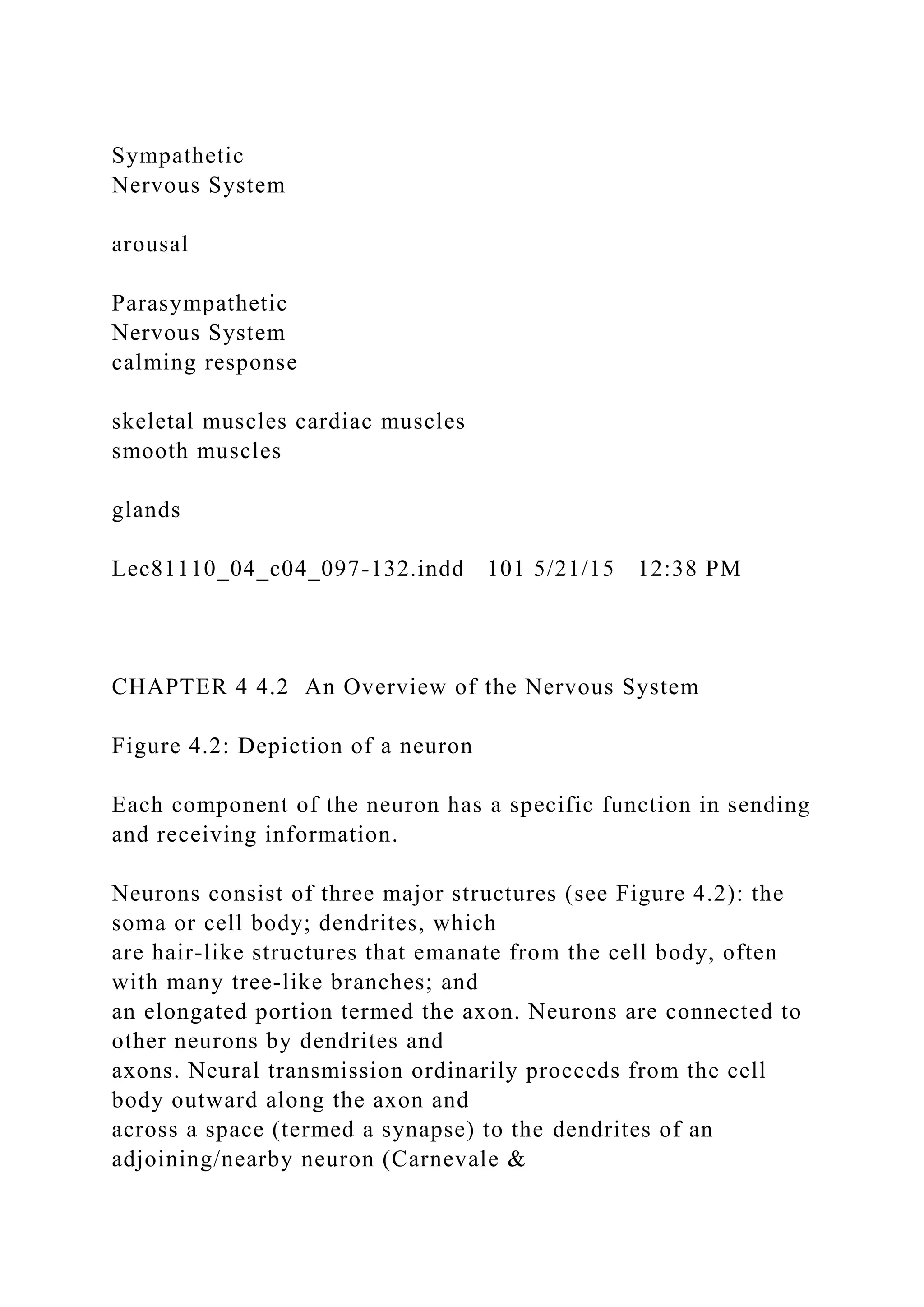 Sympathetic
Nervous System
arousal
Parasympathetic
Nervous System
calming response
skeletal muscles cardiac muscles
smooth muscles
glands
Lec81110_04_c04_097-132.indd 101 5/21/15 12:38 PM
CHAPTER 4 4.2 An Overview of the Nervous System
Figure 4.2: Depiction of a neuron
Each component of the neuron has a specific function in sending
and receiving information.
Neurons consist of three major structures (see Figure 4.2): the
soma or cell body; dendrites, which
are hair-like structures that emanate from the cell body, often
with many tree-like branches; and
an elongated portion termed the axon. Neurons are connected to
other neurons by dendrites and
axons. Neural transmission ordinarily proceeds from the cell
body outward along the axon and
across a space (termed a synapse) to the dendrites of an
adjoining/nearby neuron (Carnevale &
 