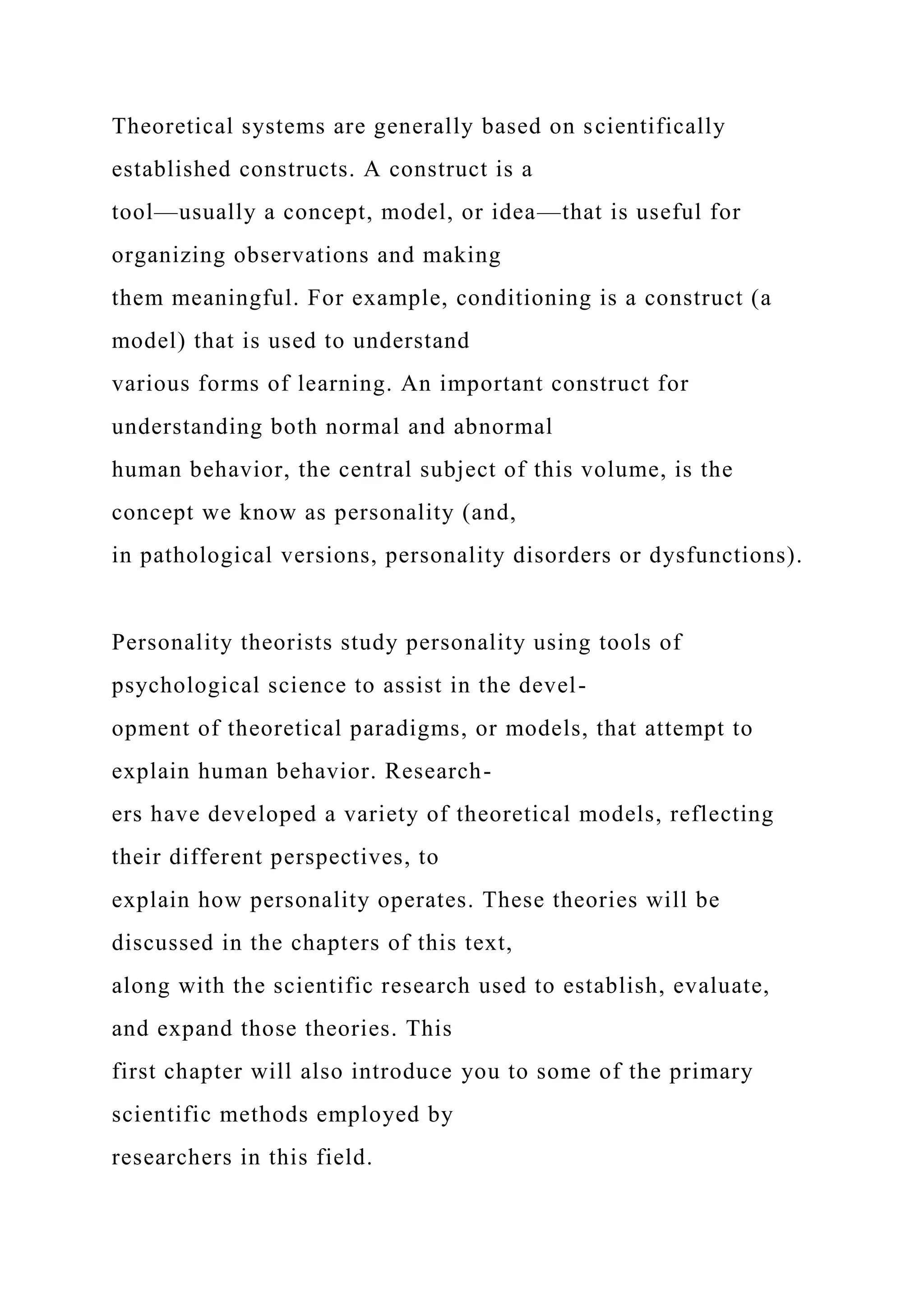 Theoretical systems are generally based on scientifically
established constructs. A construct is a
tool—usually a concept, model, or idea—that is useful for
organizing observations and making
them meaningful. For example, conditioning is a construct (a
model) that is used to understand
various forms of learning. An important construct for
understanding both normal and abnormal
human behavior, the central subject of this volume, is the
concept we know as personality (and,
in pathological versions, personality disorders or dysfunctions).
Personality theorists study personality using tools of
psychological science to assist in the devel-
opment of theoretical paradigms, or models, that attempt to
explain human behavior. Research-
ers have developed a variety of theoretical models, reflecting
their different perspectives, to
explain how personality operates. These theories will be
discussed in the chapters of this text,
along with the scientific research used to establish, evaluate,
and expand those theories. This
first chapter will also introduce you to some of the primary
scientific methods employed by
researchers in this field.
 