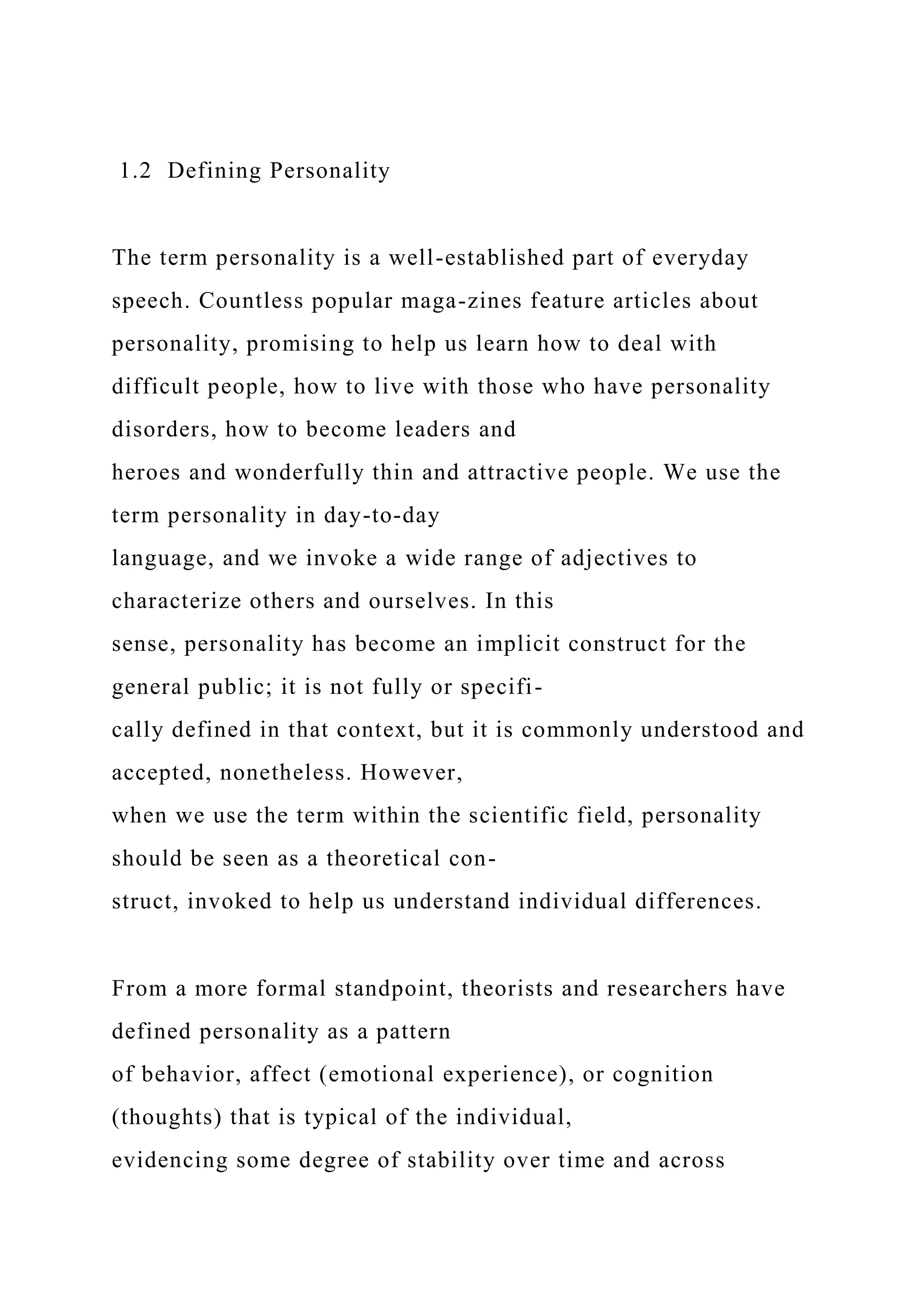 1.2 Defining Personality
The term personality is a well-established part of everyday
speech. Countless popular maga-zines feature articles about
personality, promising to help us learn how to deal with
difficult people, how to live with those who have personality
disorders, how to become leaders and
heroes and wonderfully thin and attractive people. We use the
term personality in day-to-day
language, and we invoke a wide range of adjectives to
characterize others and ourselves. In this
sense, personality has become an implicit construct for the
general public; it is not fully or specifi-
cally defined in that context, but it is commonly understood and
accepted, nonetheless. However,
when we use the term within the scientific field, personality
should be seen as a theoretical con-
struct, invoked to help us understand individual differences.
From a more formal standpoint, theorists and researchers have
defined personality as a pattern
of behavior, affect (emotional experience), or cognition
(thoughts) that is typical of the individual,
evidencing some degree of stability over time and across
 