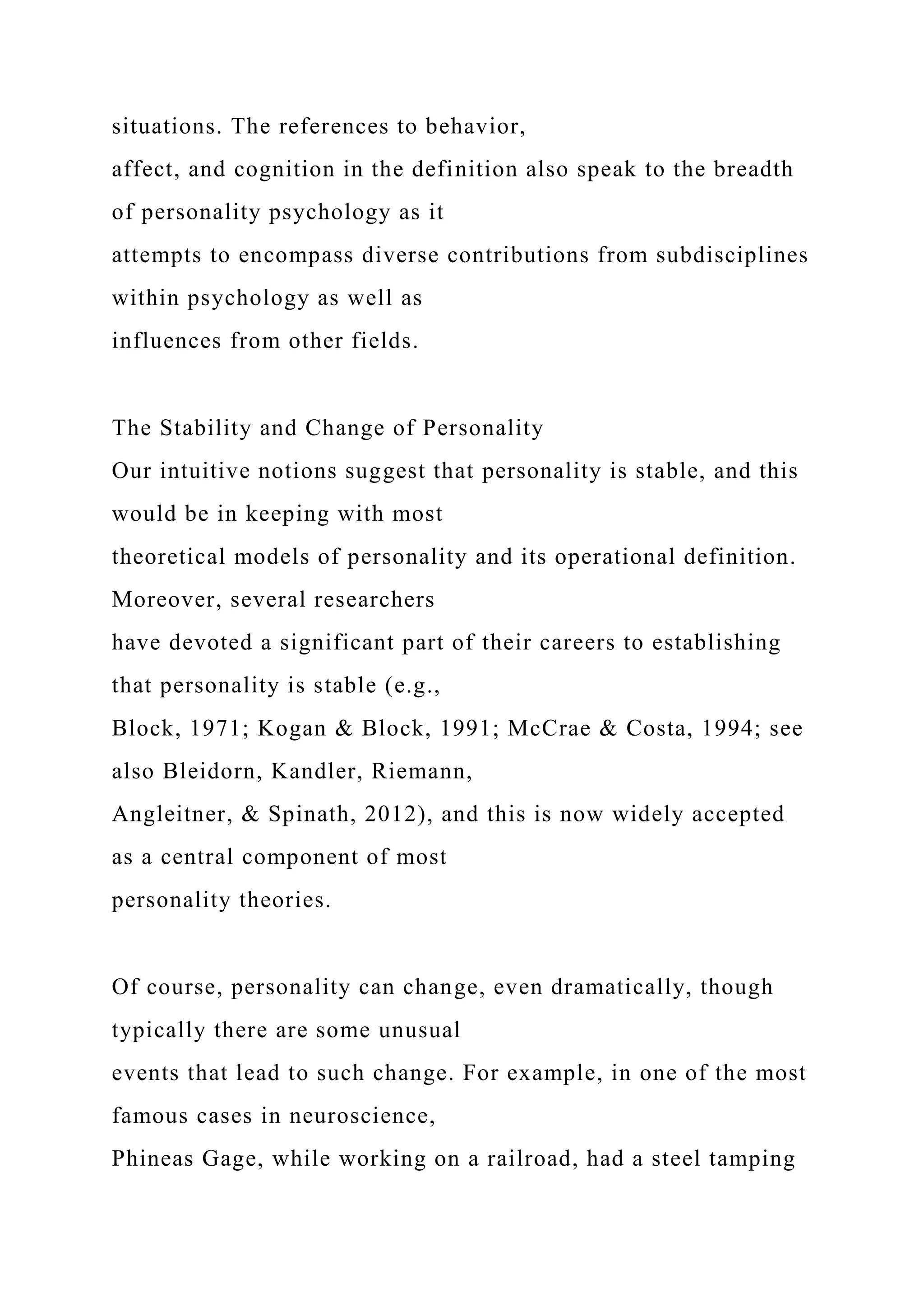 situations. The references to behavior,
affect, and cognition in the definition also speak to the breadth
of personality psychology as it
attempts to encompass diverse contributions from subdisciplines
within psychology as well as
influences from other fields.
The Stability and Change of Personality
Our intuitive notions suggest that personality is stable, and this
would be in keeping with most
theoretical models of personality and its operational definition.
Moreover, several researchers
have devoted a significant part of their careers to establishing
that personality is stable (e.g.,
Block, 1971; Kogan & Block, 1991; McCrae & Costa, 1994; see
also Bleidorn, Kandler, Riemann,
Angleitner, & Spinath, 2012), and this is now widely accepted
as a central component of most
personality theories.
Of course, personality can change, even dramatically, though
typically there are some unusual
events that lead to such change. For example, in one of the most
famous cases in neuroscience,
Phineas Gage, while working on a railroad, had a steel tamping
 