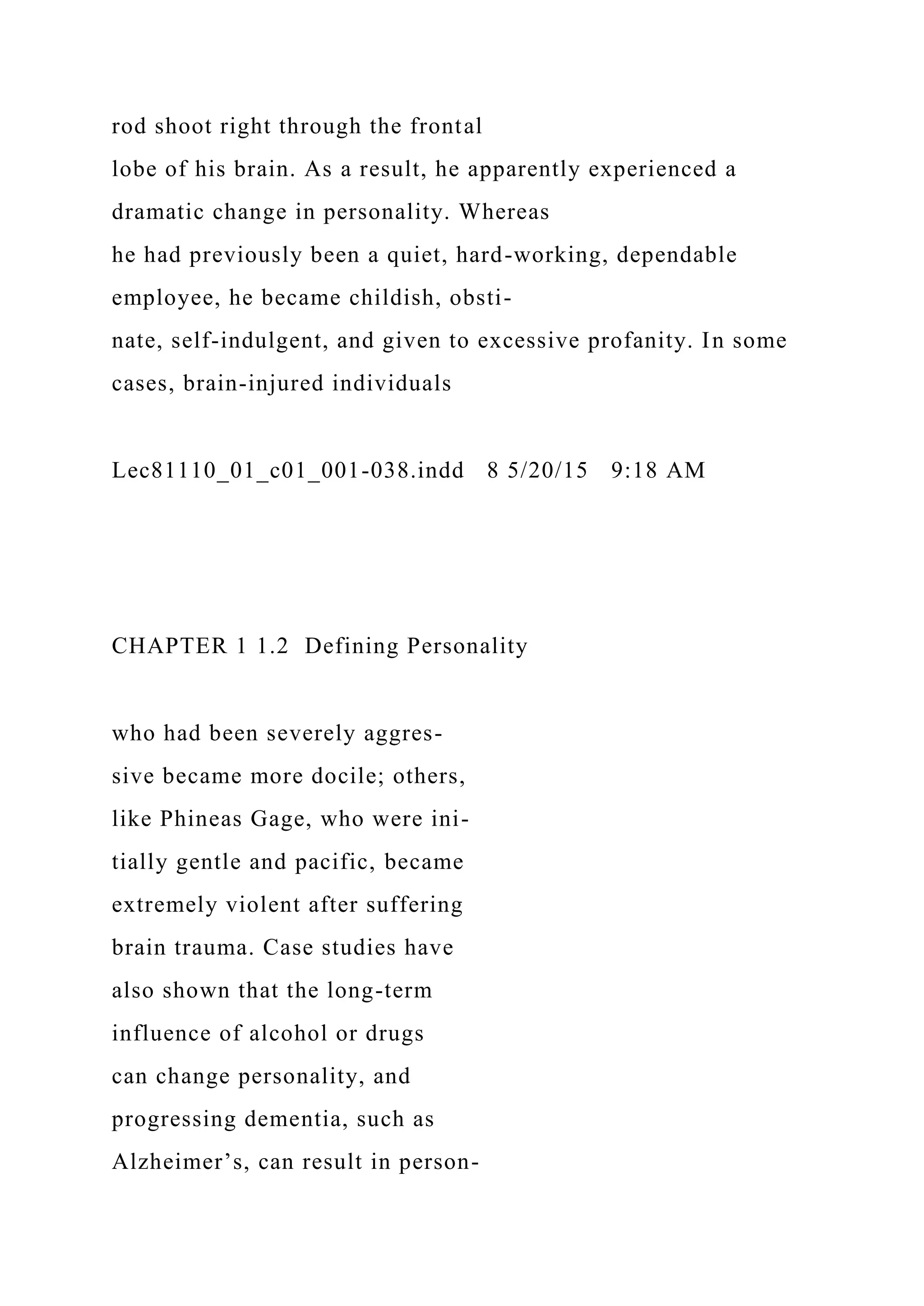 rod shoot right through the frontal
lobe of his brain. As a result, he apparently experienced a
dramatic change in personality. Whereas
he had previously been a quiet, hard-working, dependable
employee, he became childish, obsti-
nate, self-indulgent, and given to excessive profanity. In some
cases, brain-injured individuals
Lec81110_01_c01_001-038.indd 8 5/20/15 9:18 AM
CHAPTER 1 1.2 Defining Personality
who had been severely aggres-
sive became more docile; others,
like Phineas Gage, who were ini-
tially gentle and pacific, became
extremely violent after suffering
brain trauma. Case studies have
also shown that the long-term
influence of alcohol or drugs
can change personality, and
progressing dementia, such as
Alzheimer’s, can result in person-
 