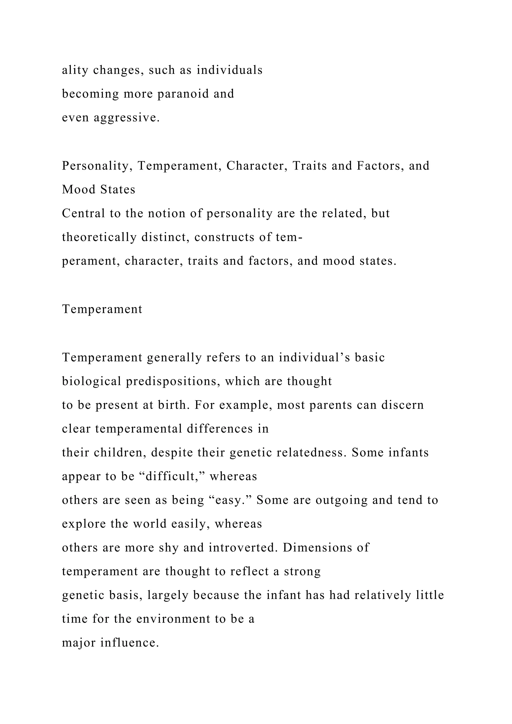 ality changes, such as individuals
becoming more paranoid and
even aggressive.
Personality, Temperament, Character, Traits and Factors, and
Mood States
Central to the notion of personality are the related, but
theoretically distinct, constructs of tem-
perament, character, traits and factors, and mood states.
Temperament
Temperament generally refers to an individual’s basic
biological predispositions, which are thought
to be present at birth. For example, most parents can discern
clear temperamental differences in
their children, despite their genetic relatedness. Some infants
appear to be “difficult,” whereas
others are seen as being “easy.” Some are outgoing and tend to
explore the world easily, whereas
others are more shy and introverted. Dimensions of
temperament are thought to reflect a strong
genetic basis, largely because the infant has had relatively little
time for the environment to be a
major influence.
 