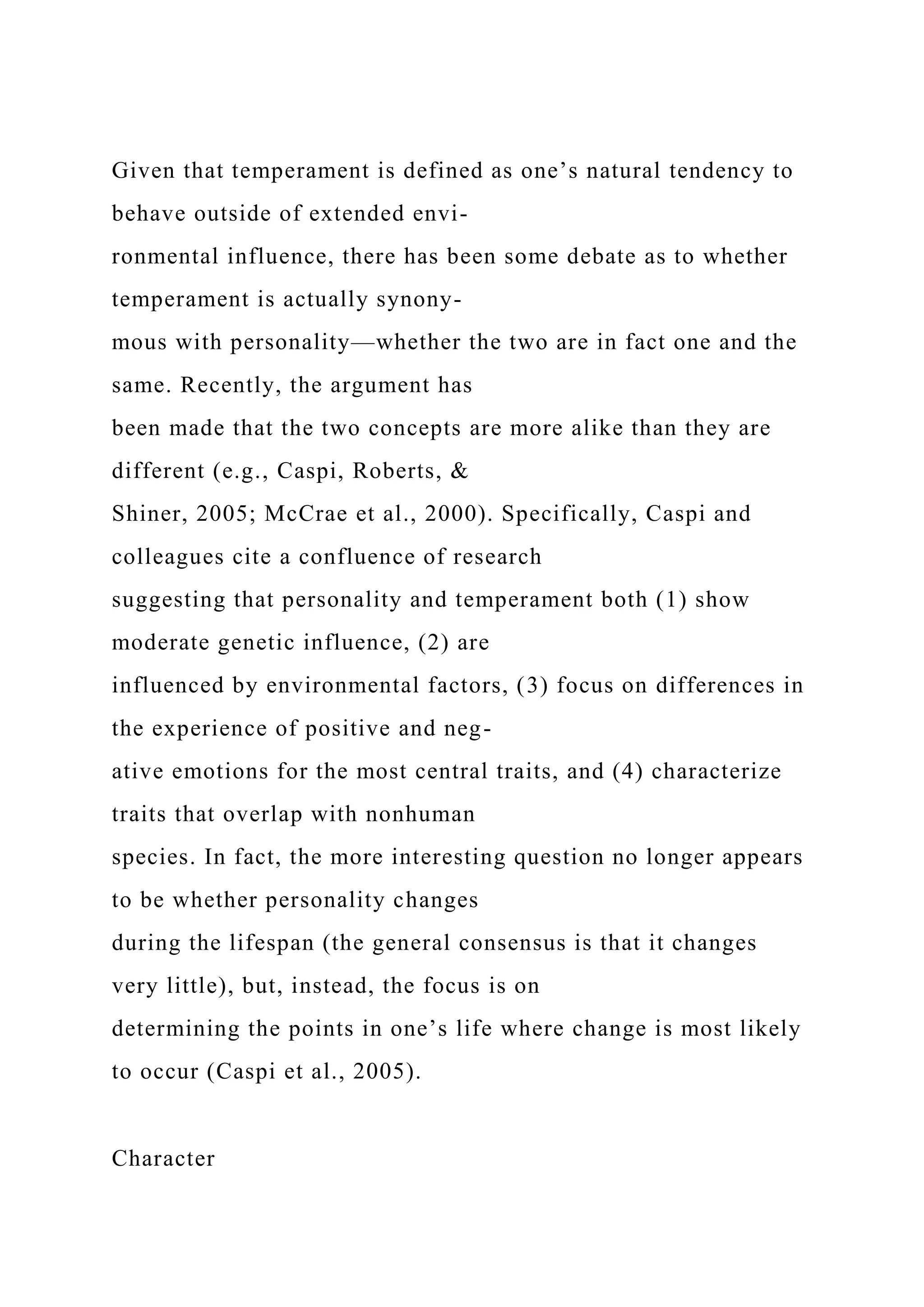 Given that temperament is defined as one’s natural tendency to
behave outside of extended envi-
ronmental influence, there has been some debate as to whether
temperament is actually synony-
mous with personality—whether the two are in fact one and the
same. Recently, the argument has
been made that the two concepts are more alike than they are
different (e.g., Caspi, Roberts, &
Shiner, 2005; McCrae et al., 2000). Specifically, Caspi and
colleagues cite a confluence of research
suggesting that personality and temperament both (1) show
moderate genetic influence, (2) are
influenced by environmental factors, (3) focus on differences in
the experience of positive and neg-
ative emotions for the most central traits, and (4) characterize
traits that overlap with nonhuman
species. In fact, the more interesting question no longer appears
to be whether personality changes
during the lifespan (the general consensus is that it changes
very little), but, instead, the focus is on
determining the points in one’s life where change is most likely
to occur (Caspi et al., 2005).
Character
 