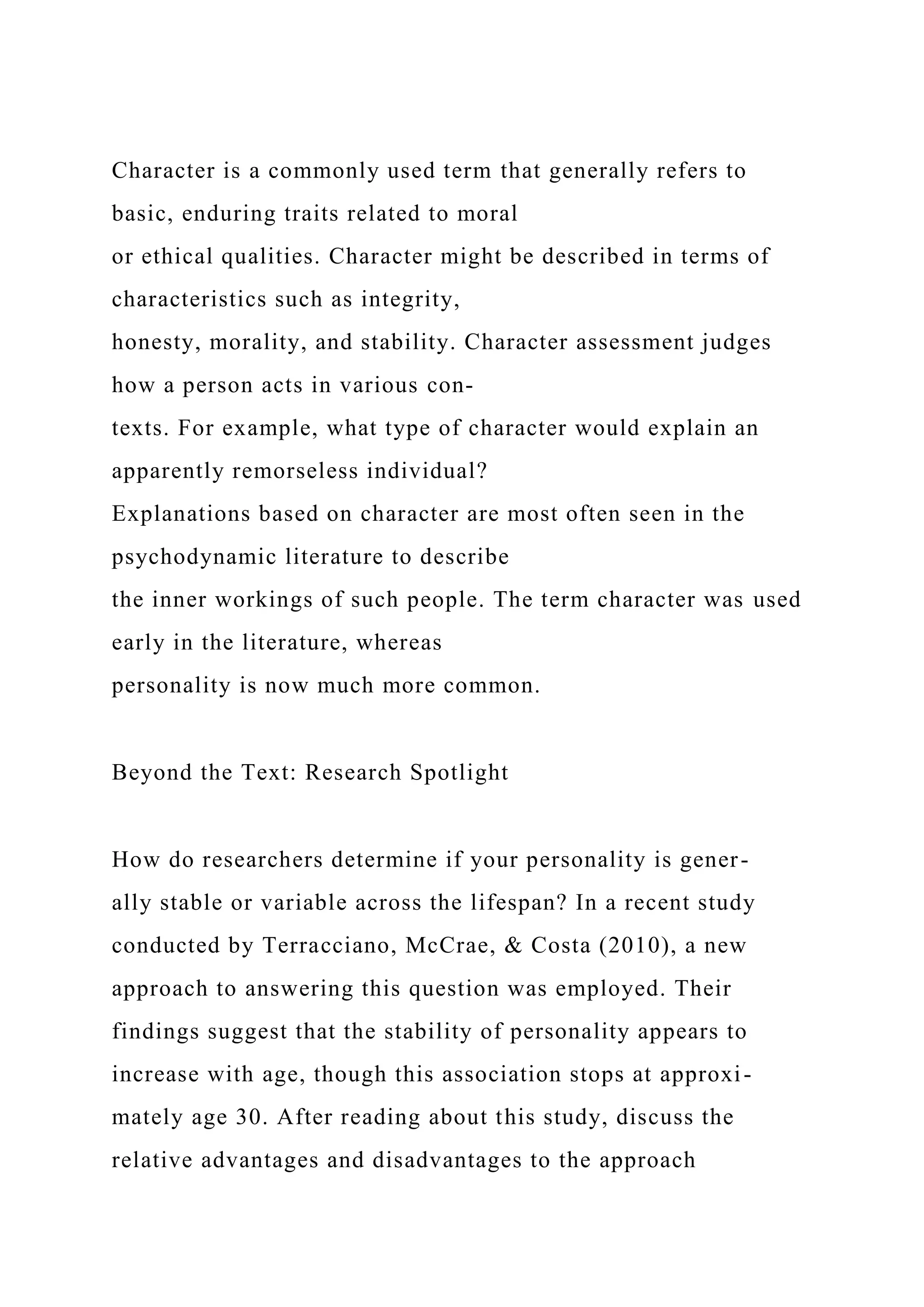 Character is a commonly used term that generally refers to
basic, enduring traits related to moral
or ethical qualities. Character might be described in terms of
characteristics such as integrity,
honesty, morality, and stability. Character assessment judges
how a person acts in various con-
texts. For example, what type of character would explain an
apparently remorseless individual?
Explanations based on character are most often seen in the
psychodynamic literature to describe
the inner workings of such people. The term character was used
early in the literature, whereas
personality is now much more common.
Beyond the Text: Research Spotlight
How do researchers determine if your personality is gener-
ally stable or variable across the lifespan? In a recent study
conducted by Terracciano, McCrae, & Costa (2010), a new
approach to answering this question was employed. Their
findings suggest that the stability of personality appears to
increase with age, though this association stops at approxi-
mately age 30. After reading about this study, discuss the
relative advantages and disadvantages to the approach
 