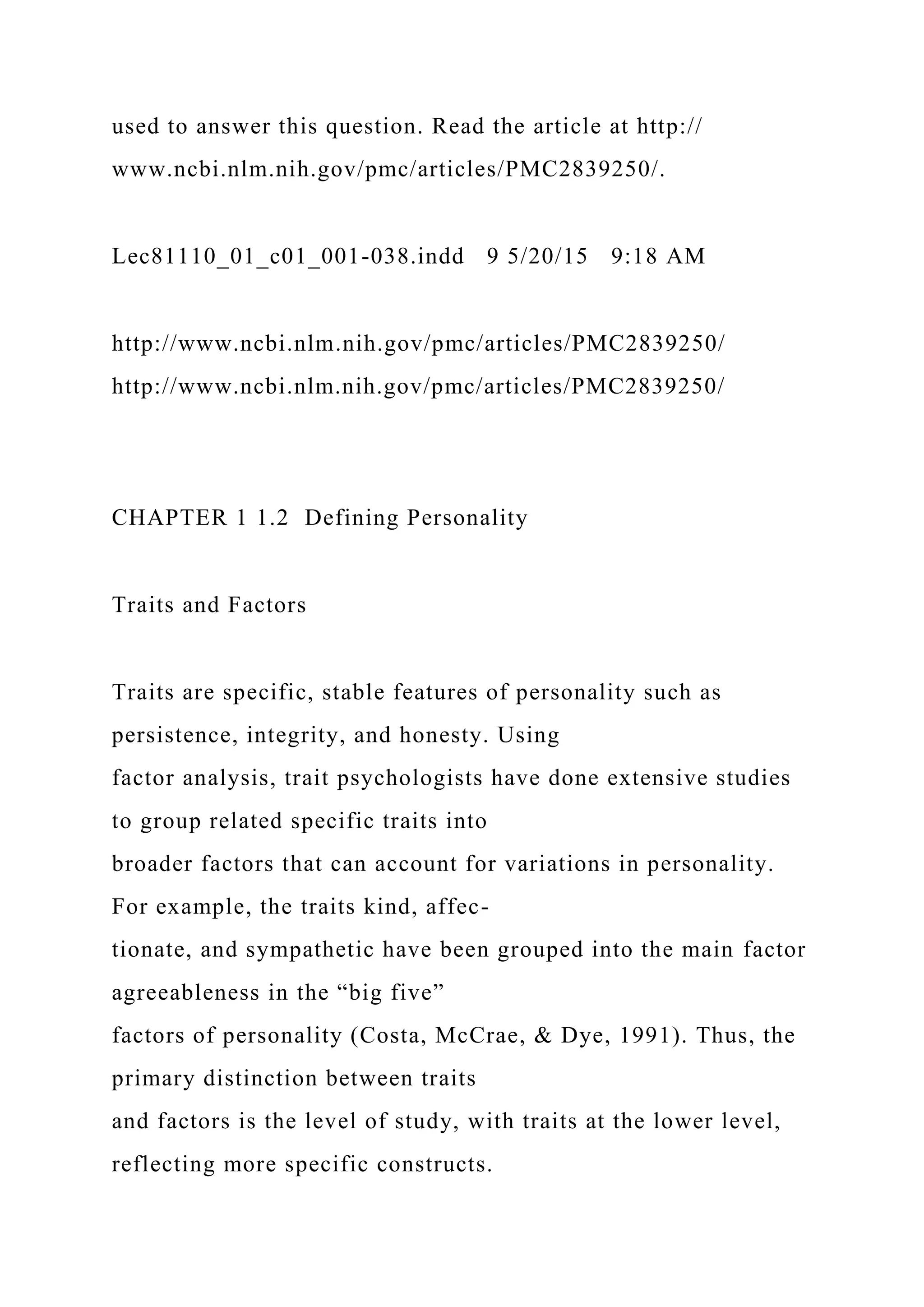 used to answer this question. Read the article at http://
www.ncbi.nlm.nih.gov/pmc/articles/PMC2839250/.
Lec81110_01_c01_001-038.indd 9 5/20/15 9:18 AM
http://www.ncbi.nlm.nih.gov/pmc/articles/PMC2839250/
http://www.ncbi.nlm.nih.gov/pmc/articles/PMC2839250/
CHAPTER 1 1.2 Defining Personality
Traits and Factors
Traits are specific, stable features of personality such as
persistence, integrity, and honesty. Using
factor analysis, trait psychologists have done extensive studies
to group related specific traits into
broader factors that can account for variations in personality.
For example, the traits kind, affec-
tionate, and sympathetic have been grouped into the main factor
agreeableness in the “big five”
factors of personality (Costa, McCrae, & Dye, 1991). Thus, the
primary distinction between traits
and factors is the level of study, with traits at the lower level,
reflecting more specific constructs.
 