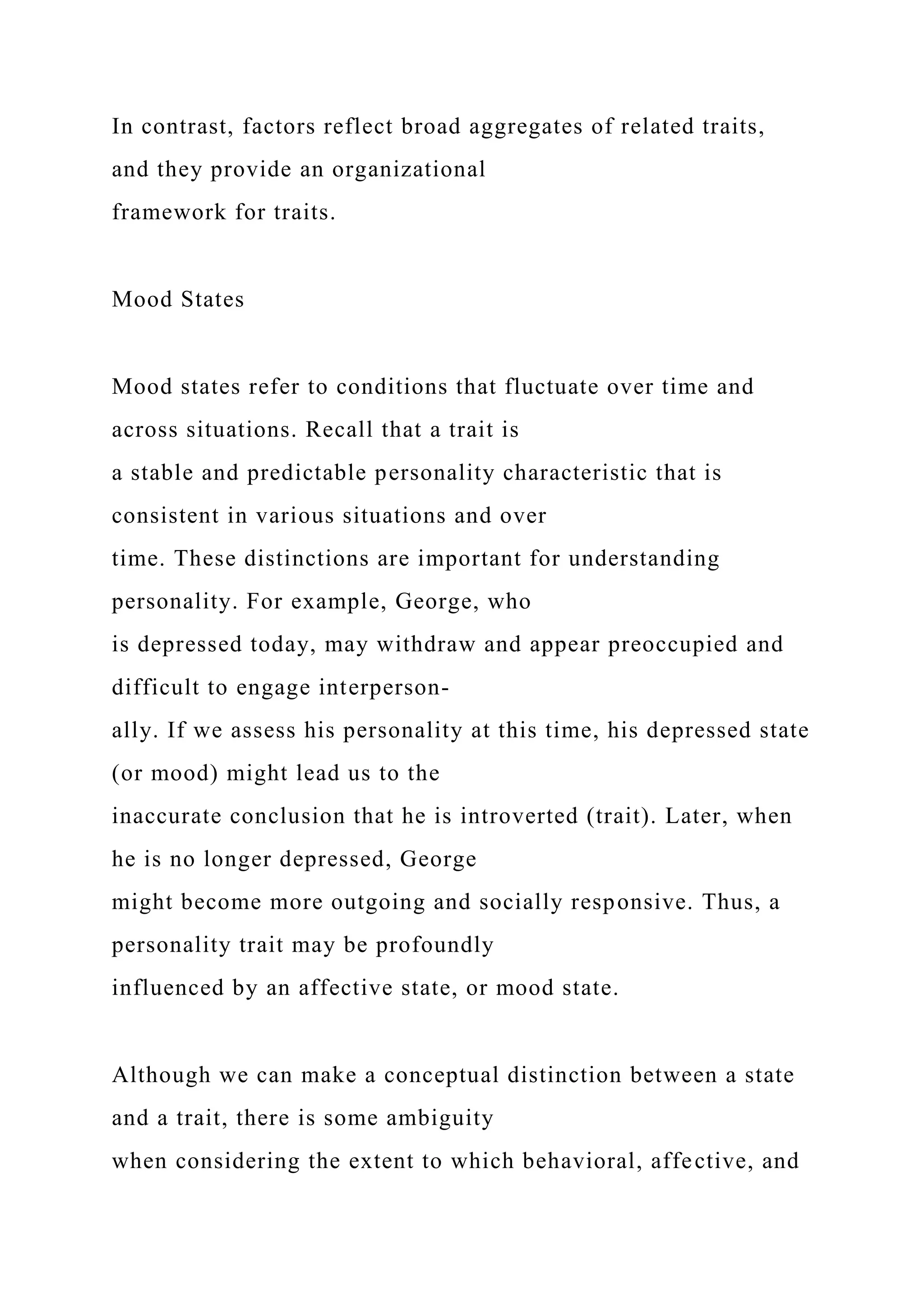 In contrast, factors reflect broad aggregates of related traits,
and they provide an organizational
framework for traits.
Mood States
Mood states refer to conditions that fluctuate over time and
across situations. Recall that a trait is
a stable and predictable personality characteristic that is
consistent in various situations and over
time. These distinctions are important for understanding
personality. For example, George, who
is depressed today, may withdraw and appear preoccupied and
difficult to engage interperson-
ally. If we assess his personality at this time, his depressed state
(or mood) might lead us to the
inaccurate conclusion that he is introverted (trait). Later, when
he is no longer depressed, George
might become more outgoing and socially responsive. Thus, a
personality trait may be profoundly
influenced by an affective state, or mood state.
Although we can make a conceptual distinction between a state
and a trait, there is some ambiguity
when considering the extent to which behavioral, affective, and
 