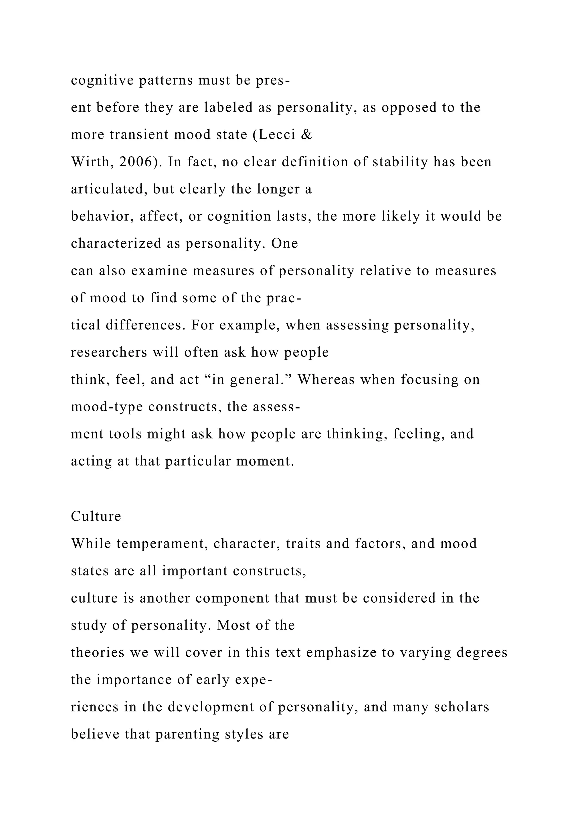 cognitive patterns must be pres-
ent before they are labeled as personality, as opposed to the
more transient mood state (Lecci &
Wirth, 2006). In fact, no clear definition of stability has been
articulated, but clearly the longer a
behavior, affect, or cognition lasts, the more likely it would be
characterized as personality. One
can also examine measures of personality relative to measures
of mood to find some of the prac-
tical differences. For example, when assessing personality,
researchers will often ask how people
think, feel, and act “in general.” Whereas when focusing on
mood-type constructs, the assess-
ment tools might ask how people are thinking, feeling, and
acting at that particular moment.
Culture
While temperament, character, traits and factors, and mood
states are all important constructs,
culture is another component that must be considered in the
study of personality. Most of the
theories we will cover in this text emphasize to varying degrees
the importance of early expe-
riences in the development of personality, and many scholars
believe that parenting styles are
 