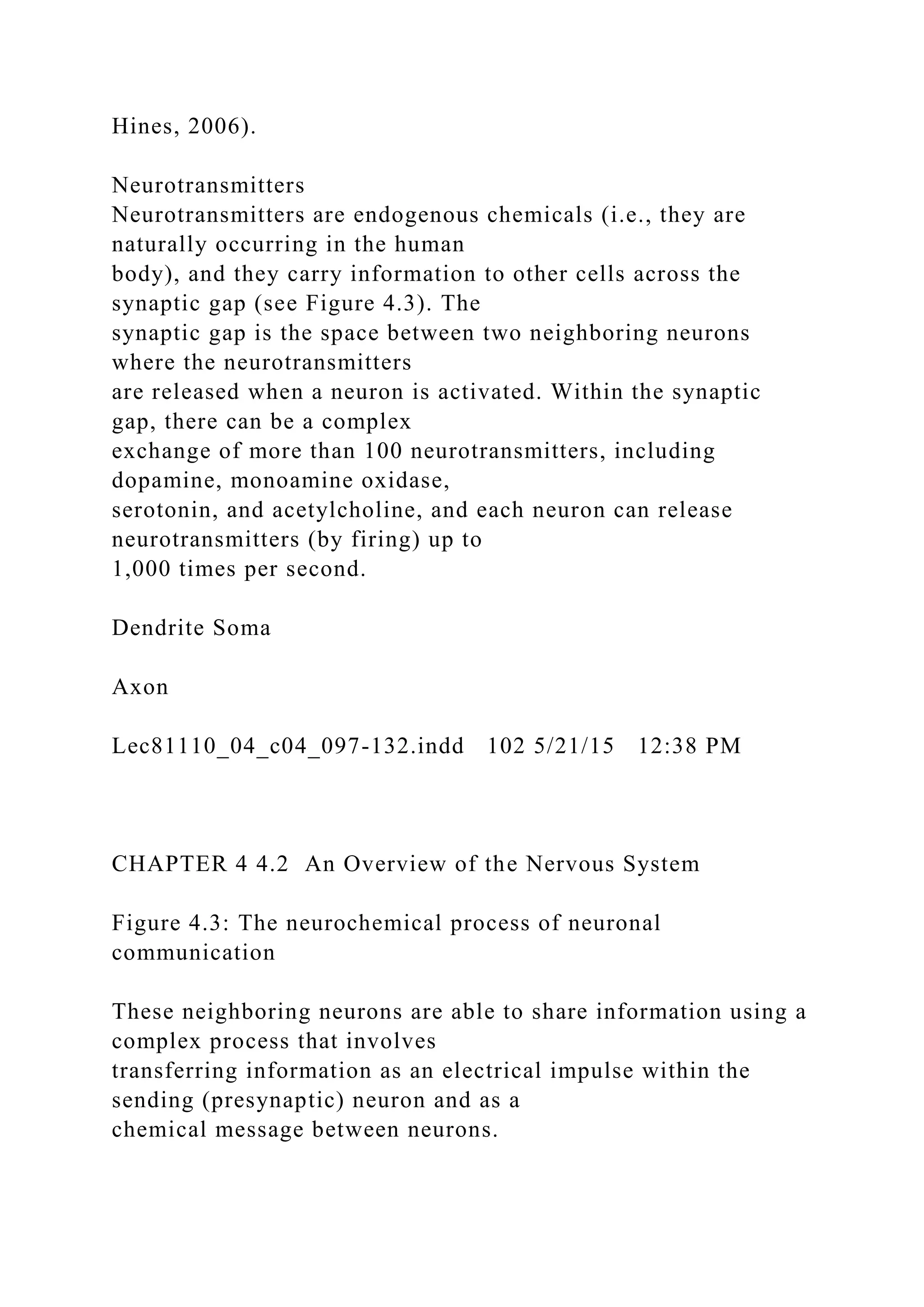 Hines, 2006).
Neurotransmitters
Neurotransmitters are endogenous chemicals (i.e., they are
naturally occurring in the human
body), and they carry information to other cells across the
synaptic gap (see Figure 4.3). The
synaptic gap is the space between two neighboring neurons
where the neurotransmitters
are released when a neuron is activated. Within the synaptic
gap, there can be a complex
exchange of more than 100 neurotransmitters, including
dopamine, monoamine oxidase,
serotonin, and acetylcholine, and each neuron can release
neurotransmitters (by firing) up to
1,000 times per second.
Dendrite Soma
Axon
Lec81110_04_c04_097-132.indd 102 5/21/15 12:38 PM
CHAPTER 4 4.2 An Overview of the Nervous System
Figure 4.3: The neurochemical process of neuronal
communication
These neighboring neurons are able to share information using a
complex process that involves
transferring information as an electrical impulse within the
sending (presynaptic) neuron and as a
chemical message between neurons.
 