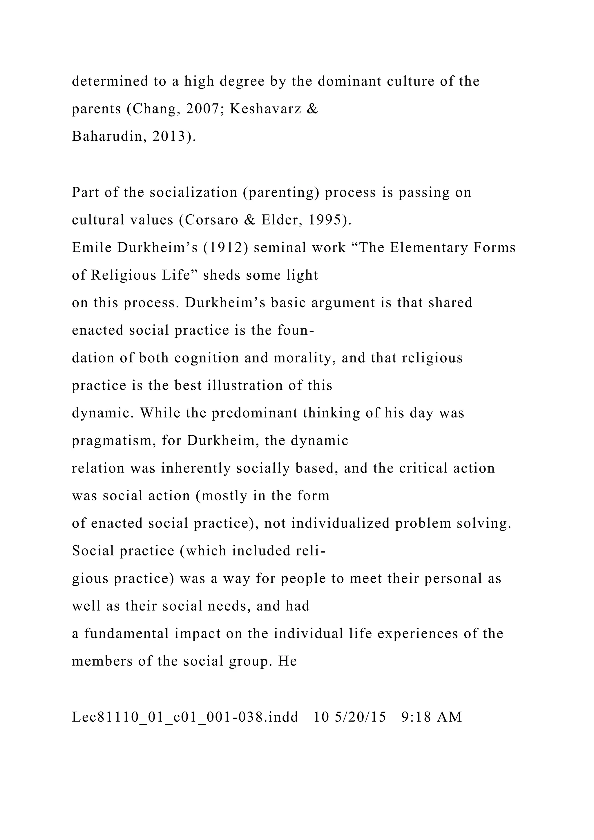 determined to a high degree by the dominant culture of the
parents (Chang, 2007; Keshavarz &
Baharudin, 2013).
Part of the socialization (parenting) process is passing on
cultural values (Corsaro & Elder, 1995).
Emile Durkheim’s (1912) seminal work “The Elementary Forms
of Religious Life” sheds some light
on this process. Durkheim’s basic argument is that shared
enacted social practice is the foun-
dation of both cognition and morality, and that religious
practice is the best illustration of this
dynamic. While the predominant thinking of his day was
pragmatism, for Durkheim, the dynamic
relation was inherently socially based, and the critical action
was social action (mostly in the form
of enacted social practice), not individualized problem solving.
Social practice (which included reli-
gious practice) was a way for people to meet their personal as
well as their social needs, and had
a fundamental impact on the individual life experiences of the
members of the social group. He
Lec81110_01_c01_001-038.indd 10 5/20/15 9:18 AM
 