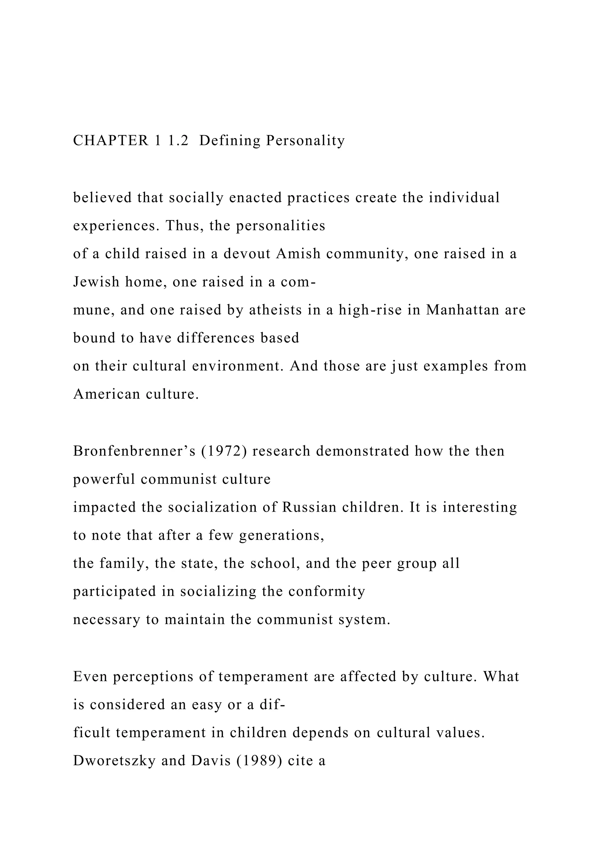 CHAPTER 1 1.2 Defining Personality
believed that socially enacted practices create the individual
experiences. Thus, the personalities
of a child raised in a devout Amish community, one raised in a
Jewish home, one raised in a com-
mune, and one raised by atheists in a high-rise in Manhattan are
bound to have differences based
on their cultural environment. And those are just examples from
American culture.
Bronfenbrenner’s (1972) research demonstrated how the then
powerful communist culture
impacted the socialization of Russian children. It is interesting
to note that after a few generations,
the family, the state, the school, and the peer group all
participated in socializing the conformity
necessary to maintain the communist system.
Even perceptions of temperament are affected by culture. What
is considered an easy or a dif-
ficult temperament in children depends on cultural values.
Dworetszky and Davis (1989) cite a
 