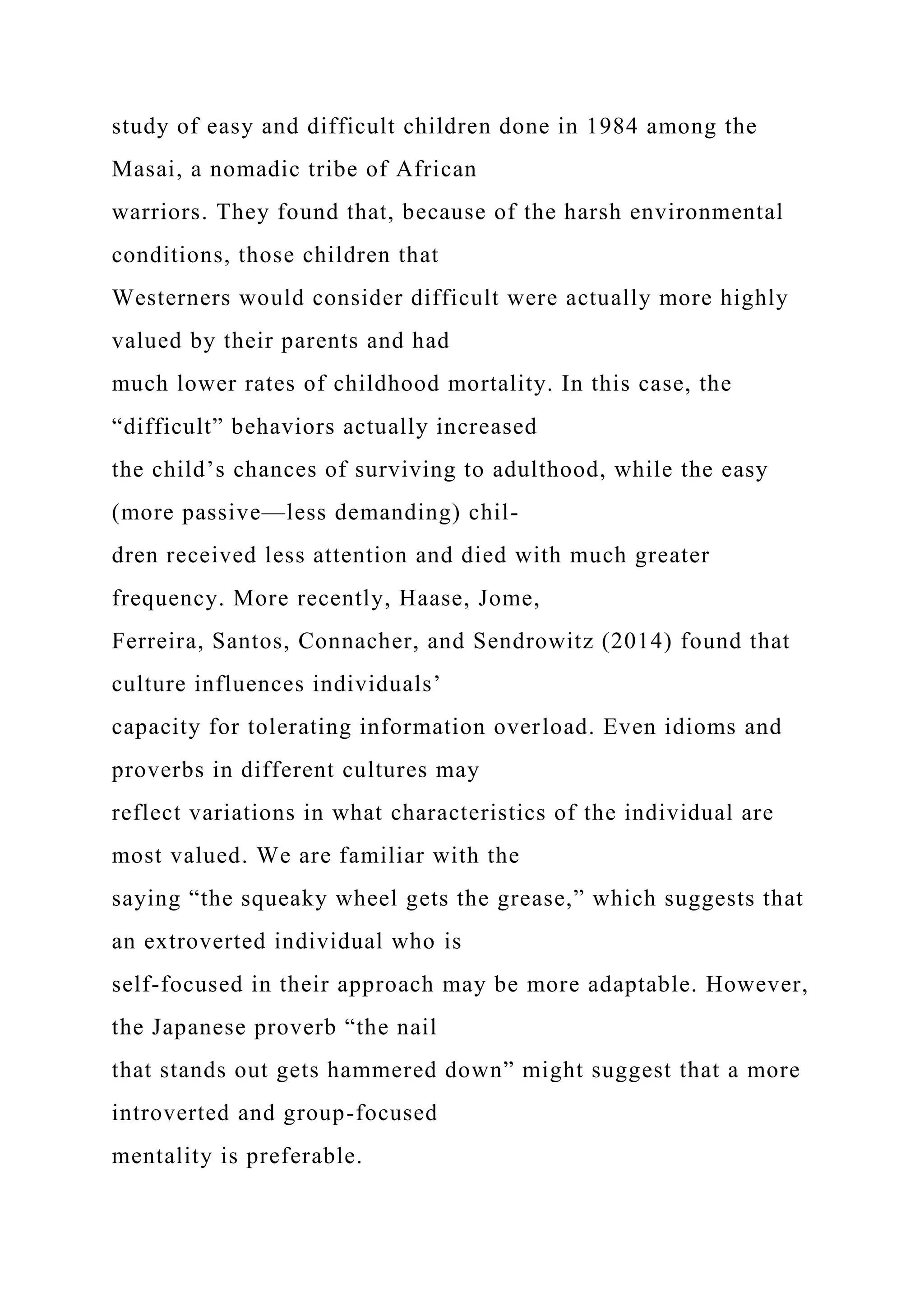 study of easy and difficult children done in 1984 among the
Masai, a nomadic tribe of African
warriors. They found that, because of the harsh environmental
conditions, those children that
Westerners would consider difficult were actually more highly
valued by their parents and had
much lower rates of childhood mortality. In this case, the
“difficult” behaviors actually increased
the child’s chances of surviving to adulthood, while the easy
(more passive—less demanding) chil-
dren received less attention and died with much greater
frequency. More recently, Haase, Jome,
Ferreira, Santos, Connacher, and Sendrowitz (2014) found that
culture influences individuals’
capacity for tolerating information overload. Even idioms and
proverbs in different cultures may
reflect variations in what characteristics of the individual are
most valued. We are familiar with the
saying “the squeaky wheel gets the grease,” which suggests that
an extroverted individual who is
self-focused in their approach may be more adaptable. However,
the Japanese proverb “the nail
that stands out gets hammered down” might suggest that a more
introverted and group-focused
mentality is preferable.
 