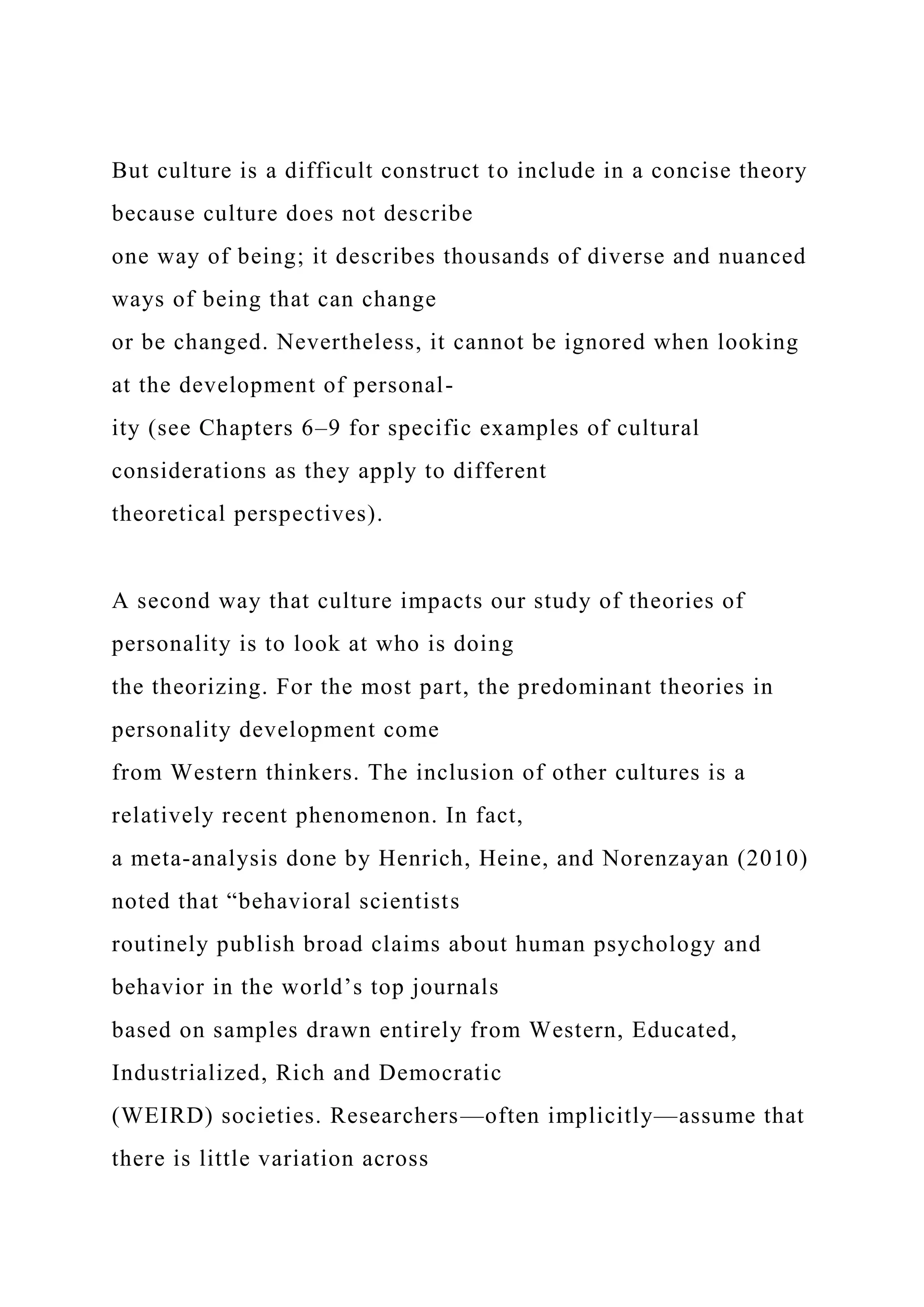 But culture is a difficult construct to include in a concise theory
because culture does not describe
one way of being; it describes thousands of diverse and nuanced
ways of being that can change
or be changed. Nevertheless, it cannot be ignored when looking
at the development of personal-
ity (see Chapters 6–9 for specific examples of cultural
considerations as they apply to different
theoretical perspectives).
A second way that culture impacts our study of theories of
personality is to look at who is doing
the theorizing. For the most part, the predominant theories in
personality development come
from Western thinkers. The inclusion of other cultures is a
relatively recent phenomenon. In fact,
a meta-analysis done by Henrich, Heine, and Norenzayan (2010)
noted that “behavioral scientists
routinely publish broad claims about human psychology and
behavior in the world’s top journals
based on samples drawn entirely from Western, Educated,
Industrialized, Rich and Democratic
(WEIRD) societies. Researchers—often implicitly—assume that
there is little variation across
 