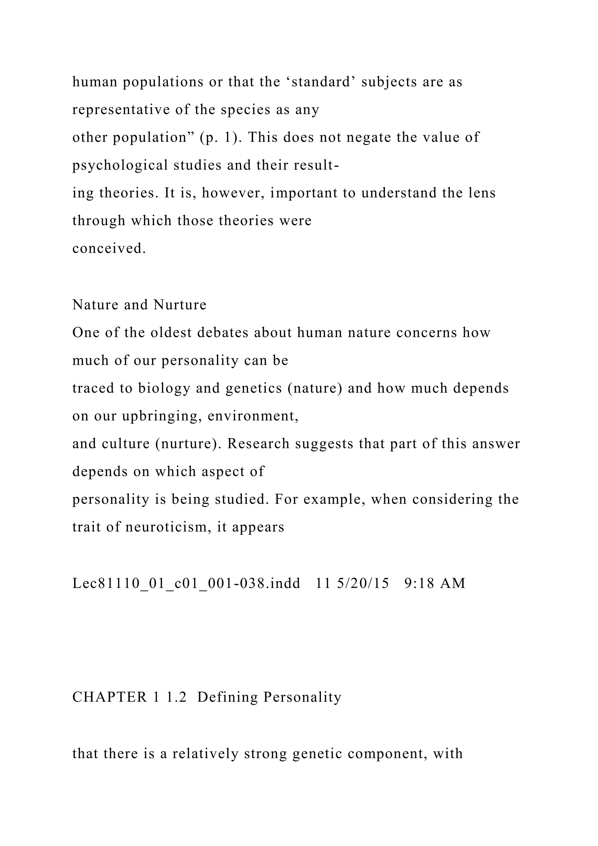 human populations or that the ‘standard’ subjects are as
representative of the species as any
other population” (p. 1). This does not negate the value of
psychological studies and their result-
ing theories. It is, however, important to understand the lens
through which those theories were
conceived.
Nature and Nurture
One of the oldest debates about human nature concerns how
much of our personality can be
traced to biology and genetics (nature) and how much depends
on our upbringing, environment,
and culture (nurture). Research suggests that part of this answer
depends on which aspect of
personality is being studied. For example, when considering the
trait of neuroticism, it appears
Lec81110_01_c01_001-038.indd 11 5/20/15 9:18 AM
CHAPTER 1 1.2 Defining Personality
that there is a relatively strong genetic component, with
 