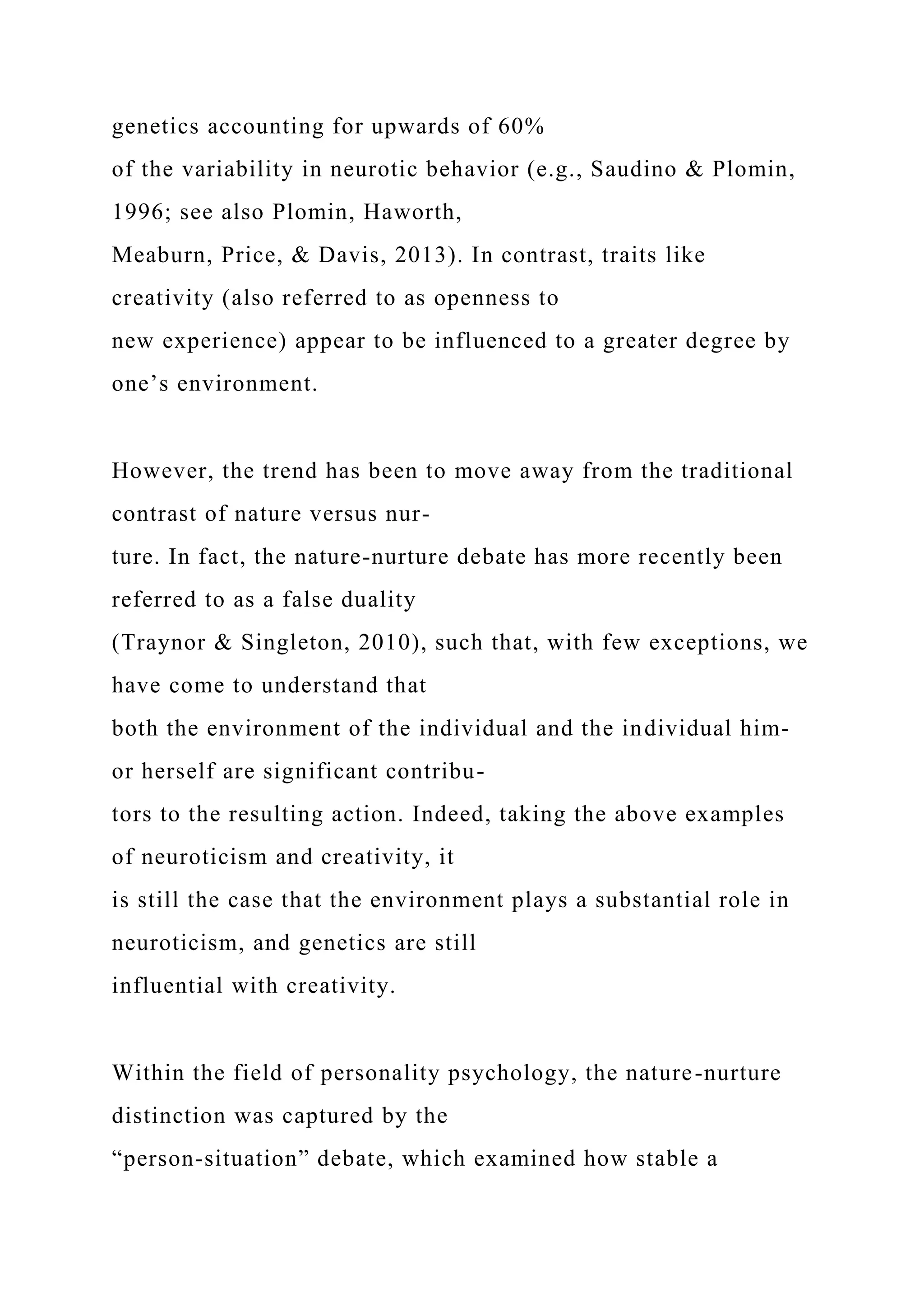 genetics accounting for upwards of 60%
of the variability in neurotic behavior (e.g., Saudino & Plomin,
1996; see also Plomin, Haworth,
Meaburn, Price, & Davis, 2013). In contrast, traits like
creativity (also referred to as openness to
new experience) appear to be influenced to a greater degree by
one’s environment.
However, the trend has been to move away from the traditional
contrast of nature versus nur-
ture. In fact, the nature-nurture debate has more recently been
referred to as a false duality
(Traynor & Singleton, 2010), such that, with few exceptions, we
have come to understand that
both the environment of the individual and the individual him-
or herself are significant contribu-
tors to the resulting action. Indeed, taking the above examples
of neuroticism and creativity, it
is still the case that the environment plays a substantial role in
neuroticism, and genetics are still
influential with creativity.
Within the field of personality psychology, the nature-nurture
distinction was captured by the
“person-situation” debate, which examined how stable a
 