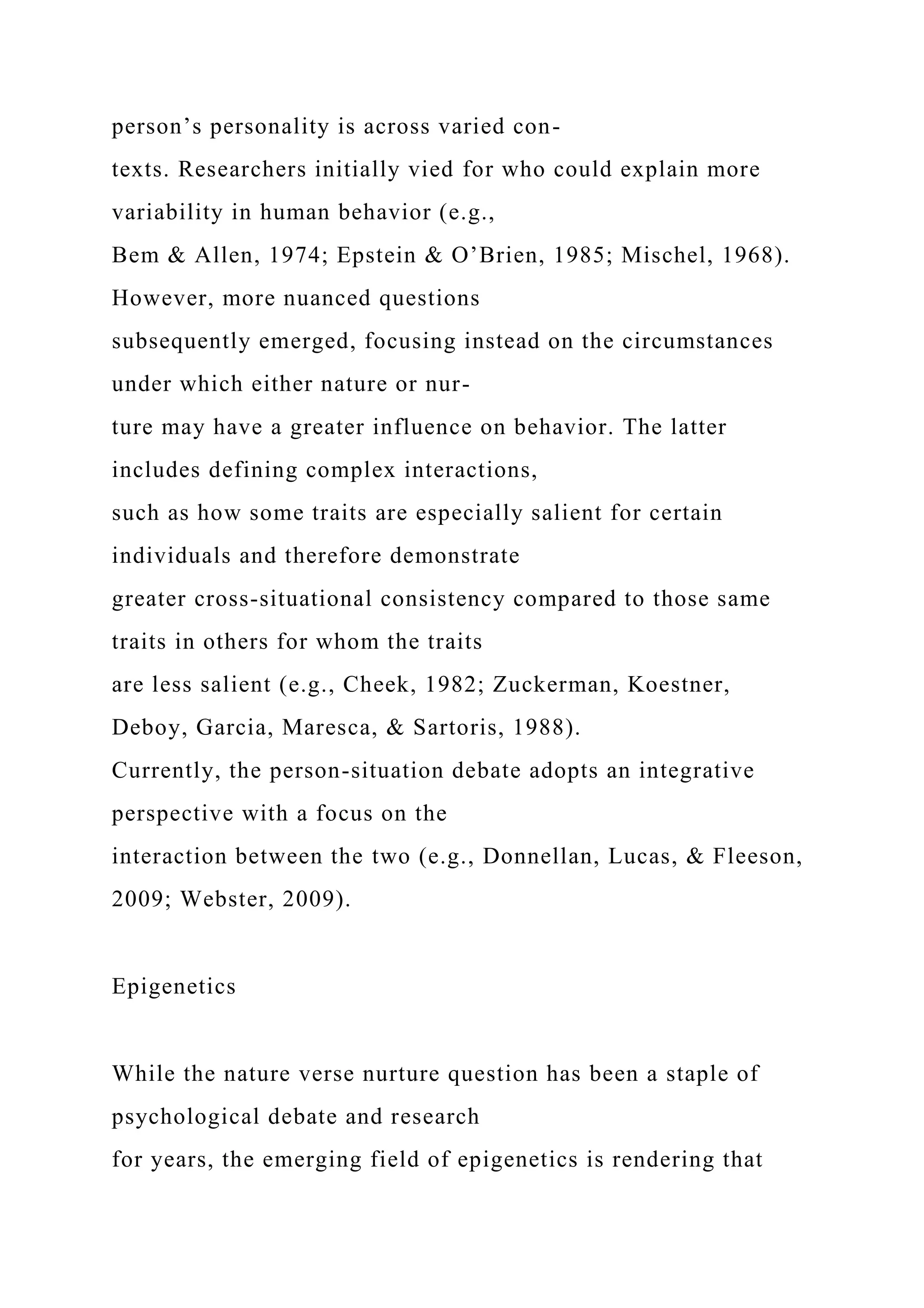 person’s personality is across varied con-
texts. Researchers initially vied for who could explain more
variability in human behavior (e.g.,
Bem & Allen, 1974; Epstein & O’Brien, 1985; Mischel, 1968).
However, more nuanced questions
subsequently emerged, focusing instead on the circumstances
under which either nature or nur-
ture may have a greater influence on behavior. The latter
includes defining complex interactions,
such as how some traits are especially salient for certain
individuals and therefore demonstrate
greater cross-situational consistency compared to those same
traits in others for whom the traits
are less salient (e.g., Cheek, 1982; Zuckerman, Koestner,
Deboy, Garcia, Maresca, & Sartoris, 1988).
Currently, the person-situation debate adopts an integrative
perspective with a focus on the
interaction between the two (e.g., Donnellan, Lucas, & Fleeson,
2009; Webster, 2009).
Epigenetics
While the nature verse nurture question has been a staple of
psychological debate and research
for years, the emerging field of epigenetics is rendering that
 