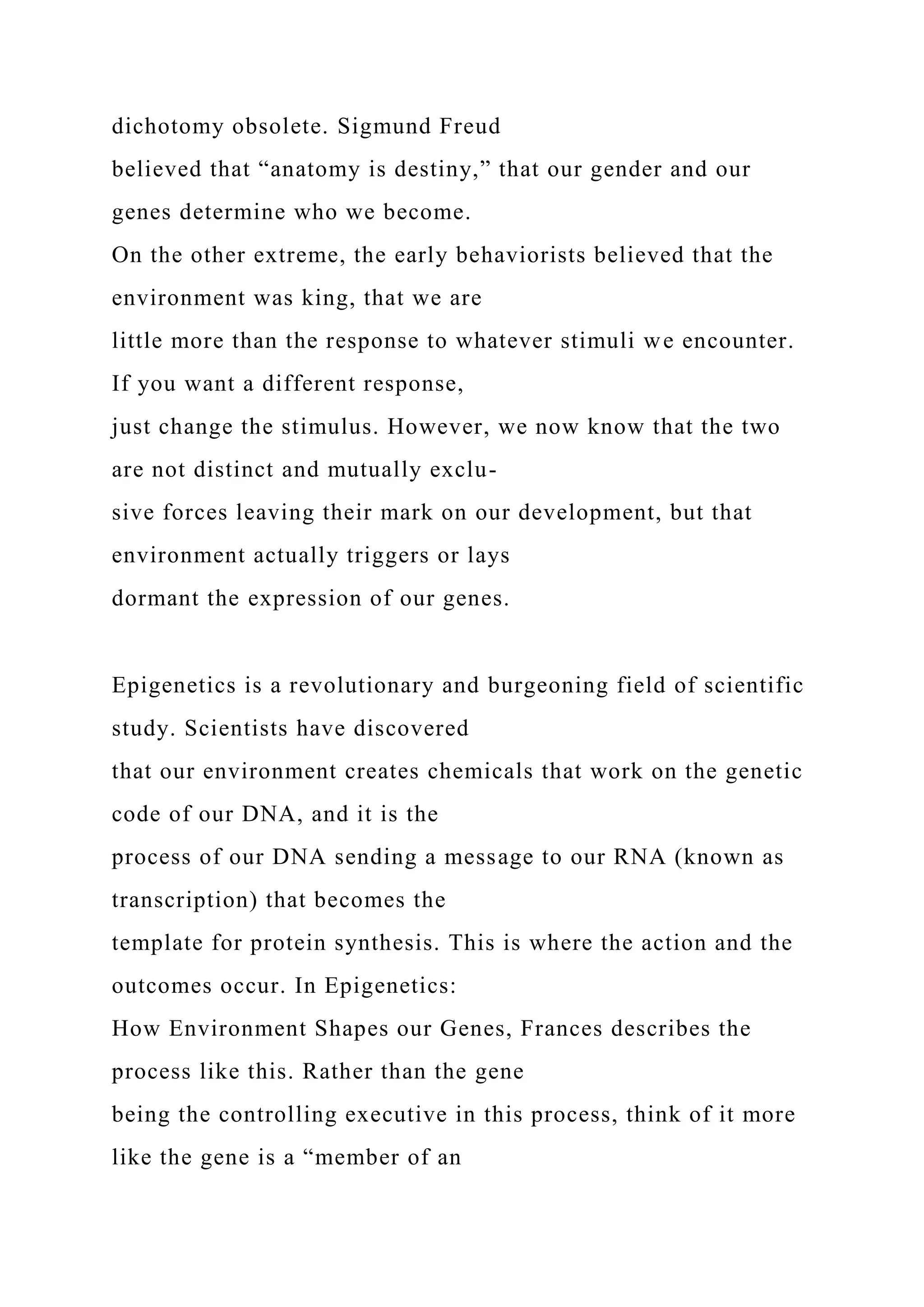 dichotomy obsolete. Sigmund Freud
believed that “anatomy is destiny,” that our gender and our
genes determine who we become.
On the other extreme, the early behaviorists believed that the
environment was king, that we are
little more than the response to whatever stimuli we encounter.
If you want a different response,
just change the stimulus. However, we now know that the two
are not distinct and mutually exclu-
sive forces leaving their mark on our development, but that
environment actually triggers or lays
dormant the expression of our genes.
Epigenetics is a revolutionary and burgeoning field of scientific
study. Scientists have discovered
that our environment creates chemicals that work on the genetic
code of our DNA, and it is the
process of our DNA sending a message to our RNA (known as
transcription) that becomes the
template for protein synthesis. This is where the action and the
outcomes occur. In Epigenetics:
How Environment Shapes our Genes, Frances describes the
process like this. Rather than the gene
being the controlling executive in this process, think of it more
like the gene is a “member of an
 