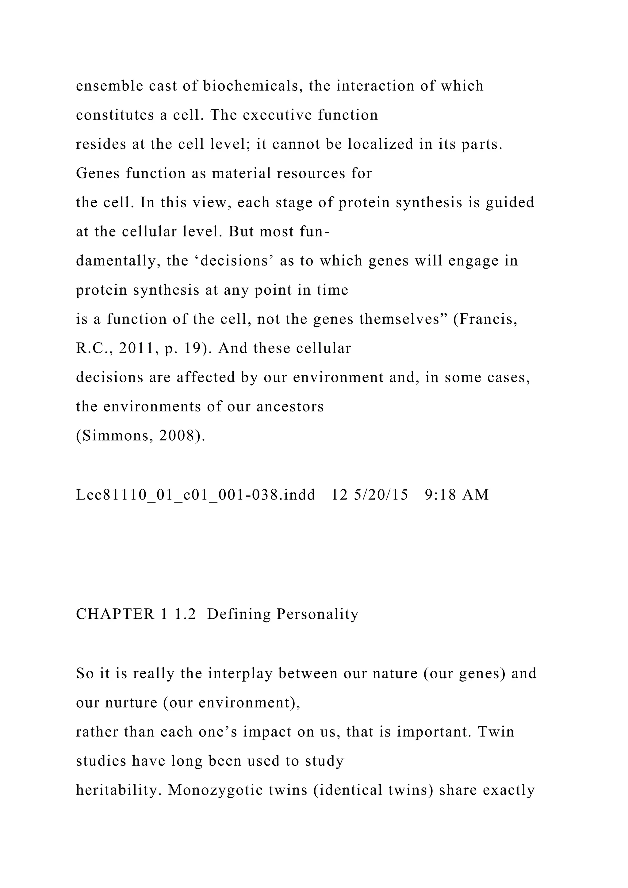 ensemble cast of biochemicals, the interaction of which
constitutes a cell. The executive function
resides at the cell level; it cannot be localized in its parts.
Genes function as material resources for
the cell. In this view, each stage of protein synthesis is guided
at the cellular level. But most fun-
damentally, the ‘decisions’ as to which genes will engage in
protein synthesis at any point in time
is a function of the cell, not the genes themselves” (Francis,
R.C., 2011, p. 19). And these cellular
decisions are affected by our environment and, in some cases,
the environments of our ancestors
(Simmons, 2008).
Lec81110_01_c01_001-038.indd 12 5/20/15 9:18 AM
CHAPTER 1 1.2 Defining Personality
So it is really the interplay between our nature (our genes) and
our nurture (our environment),
rather than each one’s impact on us, that is important. Twin
studies have long been used to study
heritability. Monozygotic twins (identical twins) share exactly
 