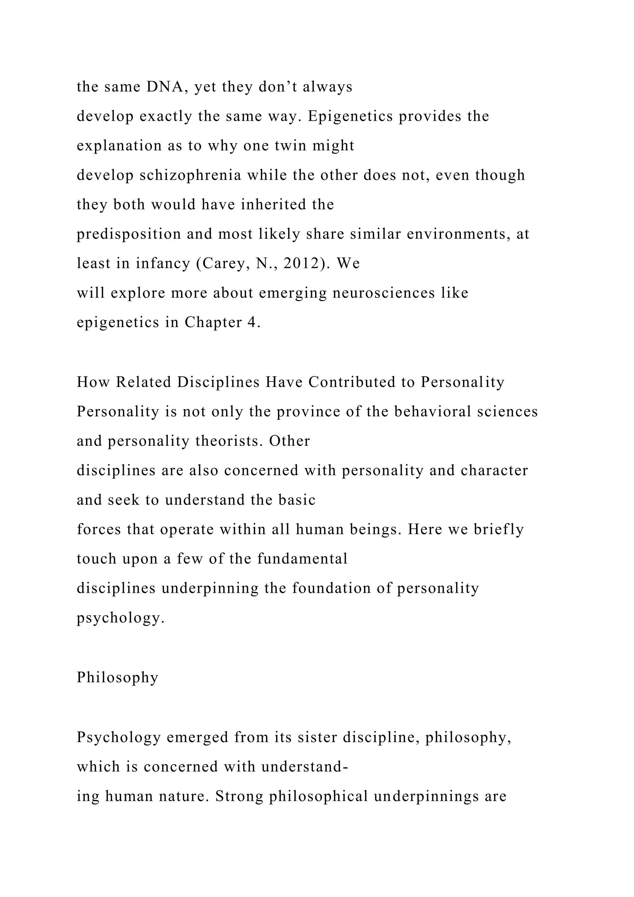 the same DNA, yet they don’t always
develop exactly the same way. Epigenetics provides the
explanation as to why one twin might
develop schizophrenia while the other does not, even though
they both would have inherited the
predisposition and most likely share similar environments, at
least in infancy (Carey, N., 2012). We
will explore more about emerging neurosciences like
epigenetics in Chapter 4.
How Related Disciplines Have Contributed to Personality
Personality is not only the province of the behavioral sciences
and personality theorists. Other
disciplines are also concerned with personality and character
and seek to understand the basic
forces that operate within all human beings. Here we briefly
touch upon a few of the fundamental
disciplines underpinning the foundation of personality
psychology.
Philosophy
Psychology emerged from its sister discipline, philosophy,
which is concerned with understand-
ing human nature. Strong philosophical underpinnings are
 