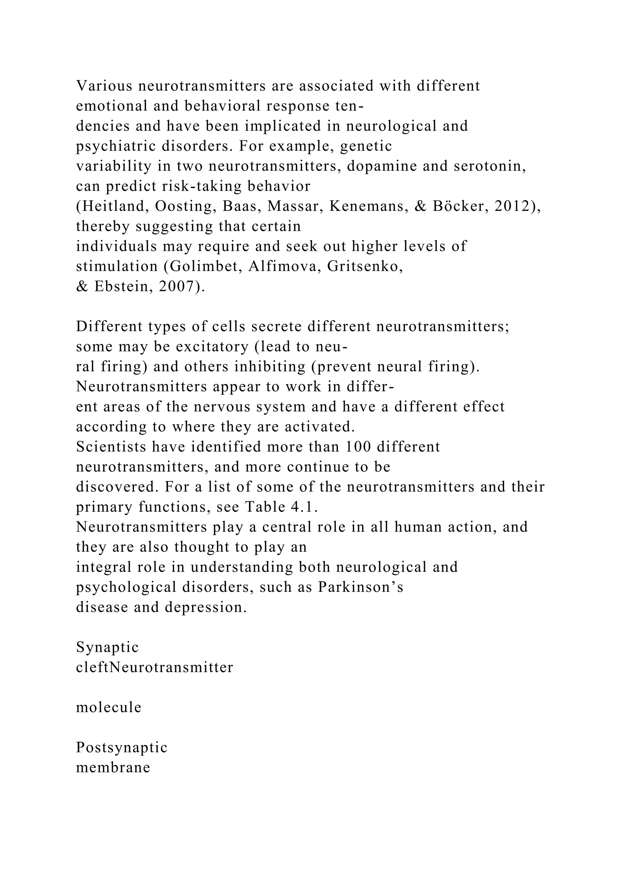 Various neurotransmitters are associated with different
emotional and behavioral response ten-
dencies and have been implicated in neurological and
psychiatric disorders. For example, genetic
variability in two neurotransmitters, dopamine and serotonin,
can predict risk-taking behavior
(Heitland, Oosting, Baas, Massar, Kenemans, & Böcker, 2012),
thereby suggesting that certain
individuals may require and seek out higher levels of
stimulation (Golimbet, Alfimova, Gritsenko,
& Ebstein, 2007).
Different types of cells secrete different neurotransmitters;
some may be excitatory (lead to neu-
ral firing) and others inhibiting (prevent neural firing).
Neurotransmitters appear to work in differ-
ent areas of the nervous system and have a different effect
according to where they are activated.
Scientists have identified more than 100 different
neurotransmitters, and more continue to be
discovered. For a list of some of the neurotransmitters and their
primary functions, see Table 4.1.
Neurotransmitters play a central role in all human action, and
they are also thought to play an
integral role in understanding both neurological and
psychological disorders, such as Parkinson’s
disease and depression.
Synaptic
cleftNeurotransmitter
molecule
Postsynaptic
membrane
 