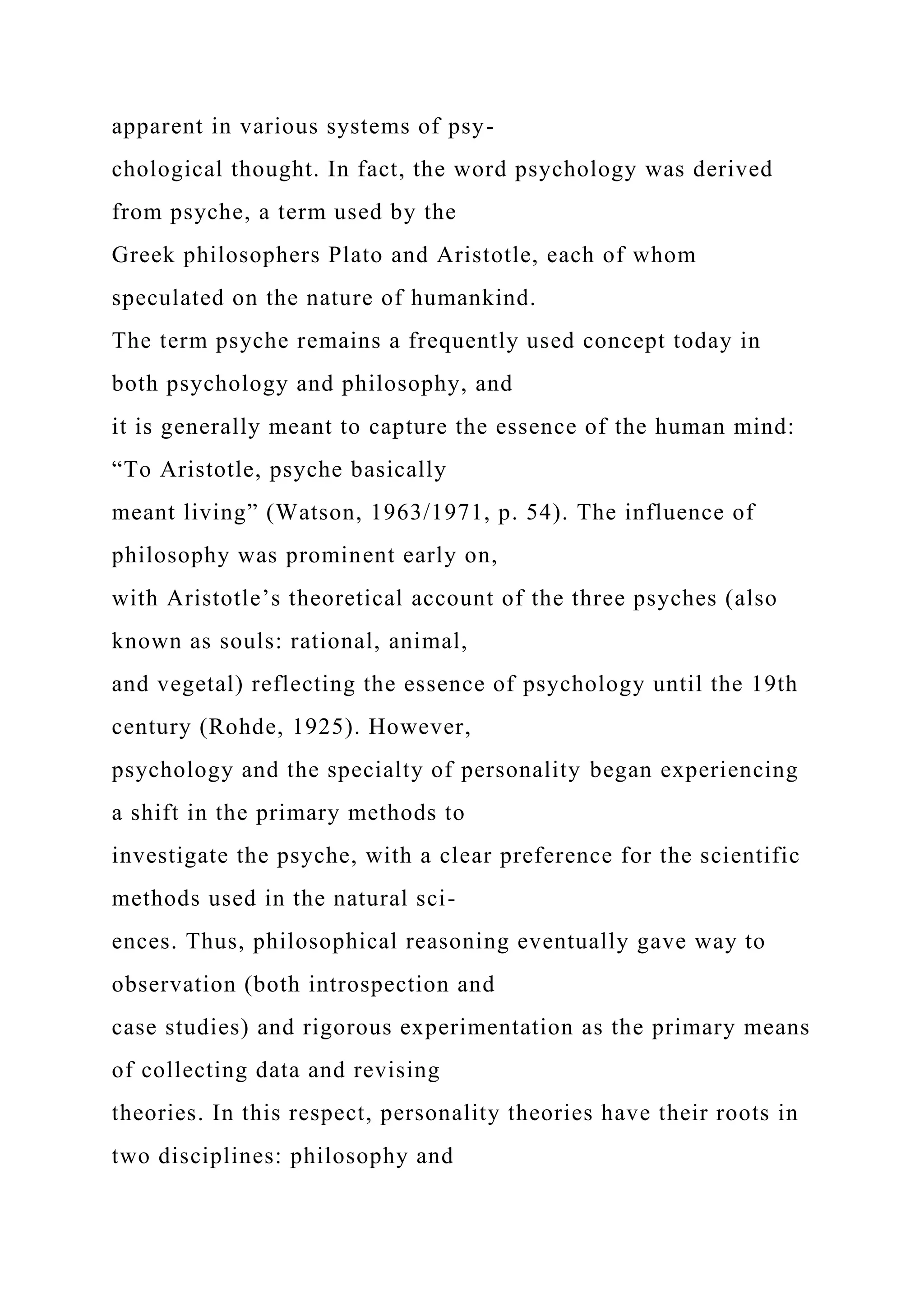 apparent in various systems of psy-
chological thought. In fact, the word psychology was derived
from psyche, a term used by the
Greek philosophers Plato and Aristotle, each of whom
speculated on the nature of humankind.
The term psyche remains a frequently used concept today in
both psychology and philosophy, and
it is generally meant to capture the essence of the human mind:
“To Aristotle, psyche basically
meant living” (Watson, 1963/1971, p. 54). The influence of
philosophy was prominent early on,
with Aristotle’s theoretical account of the three psyches (also
known as souls: rational, animal,
and vegetal) reflecting the essence of psychology until the 19th
century (Rohde, 1925). However,
psychology and the specialty of personality began experiencing
a shift in the primary methods to
investigate the psyche, with a clear preference for the scientific
methods used in the natural sci-
ences. Thus, philosophical reasoning eventually gave way to
observation (both introspection and
case studies) and rigorous experimentation as the primary means
of collecting data and revising
theories. In this respect, personality theories have their roots in
two disciplines: philosophy and
 