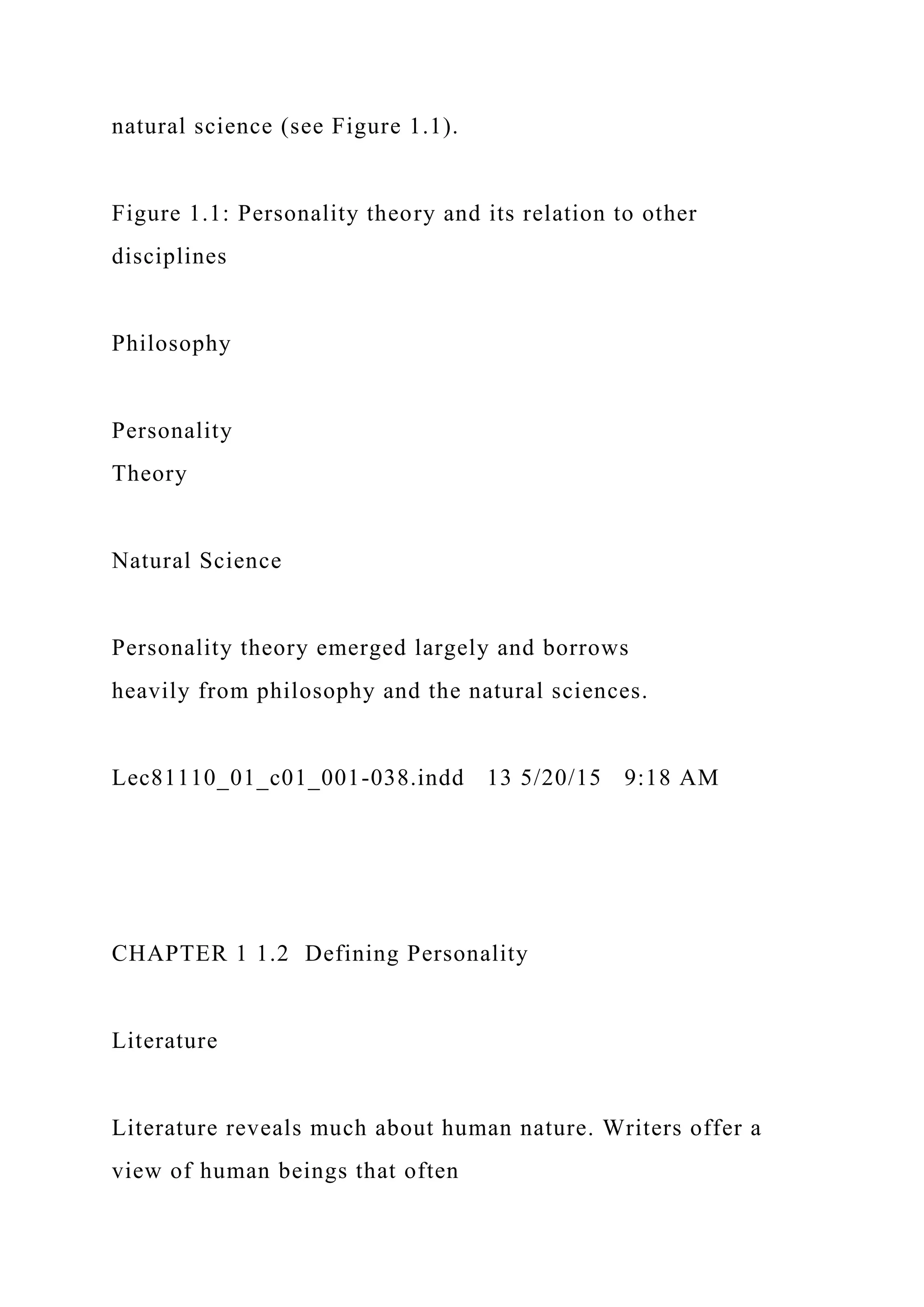 natural science (see Figure 1.1).
Figure 1.1: Personality theory and its relation to other
disciplines
Philosophy
Personality
Theory
Natural Science
Personality theory emerged largely and borrows
heavily from philosophy and the natural sciences.
Lec81110_01_c01_001-038.indd 13 5/20/15 9:18 AM
CHAPTER 1 1.2 Defining Personality
Literature
Literature reveals much about human nature. Writers offer a
view of human beings that often
 