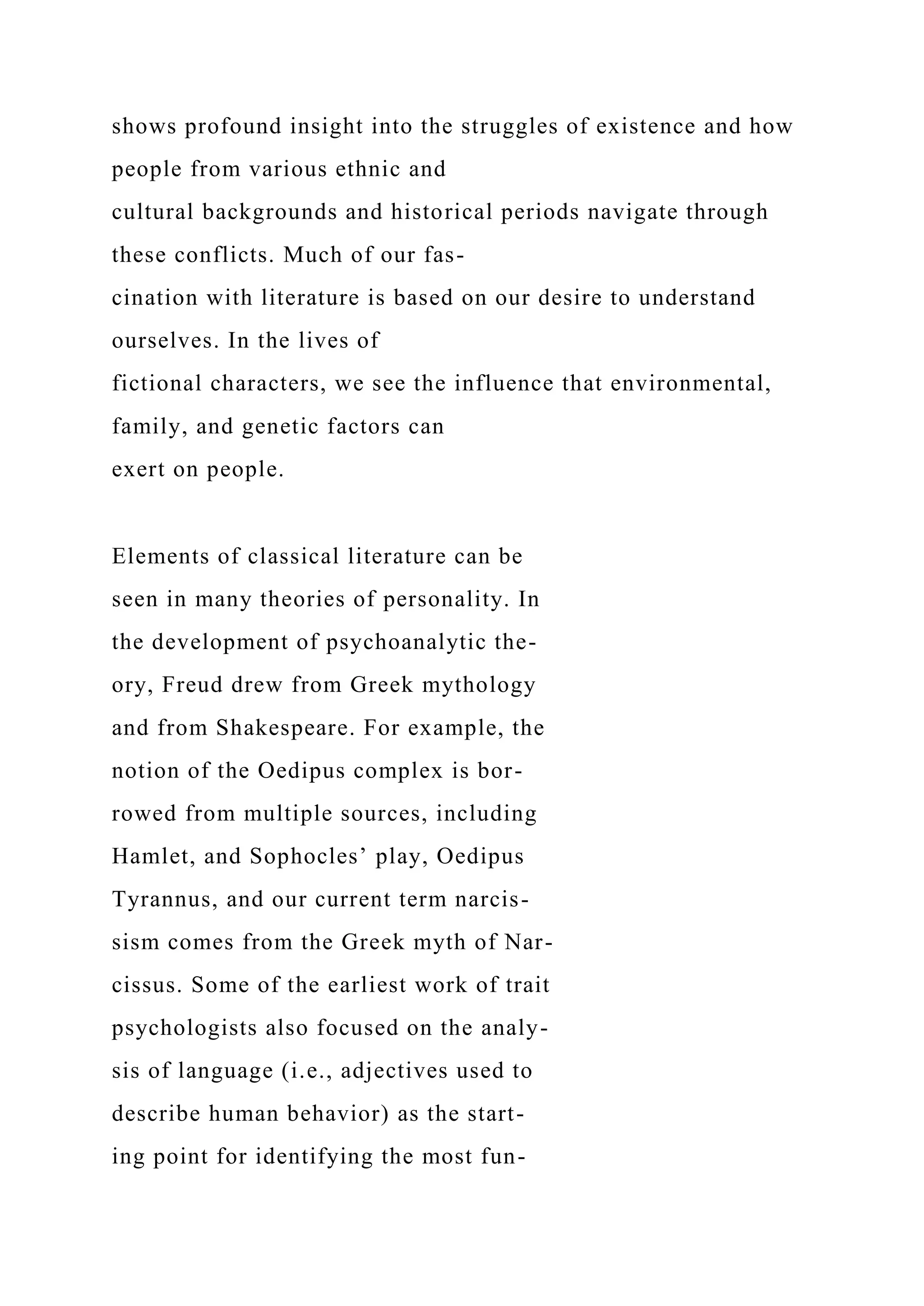 shows profound insight into the struggles of existence and how
people from various ethnic and
cultural backgrounds and historical periods navigate through
these conflicts. Much of our fas-
cination with literature is based on our desire to understand
ourselves. In the lives of
fictional characters, we see the influence that environmental,
family, and genetic factors can
exert on people.
Elements of classical literature can be
seen in many theories of personality. In
the development of psychoanalytic the-
ory, Freud drew from Greek mythology
and from Shakespeare. For example, the
notion of the Oedipus complex is bor-
rowed from multiple sources, including
Hamlet, and Sophocles’ play, Oedipus
Tyrannus, and our current term narcis-
sism comes from the Greek myth of Nar-
cissus. Some of the earliest work of trait
psychologists also focused on the analy-
sis of language (i.e., adjectives used to
describe human behavior) as the start-
ing point for identifying the most fun-
 