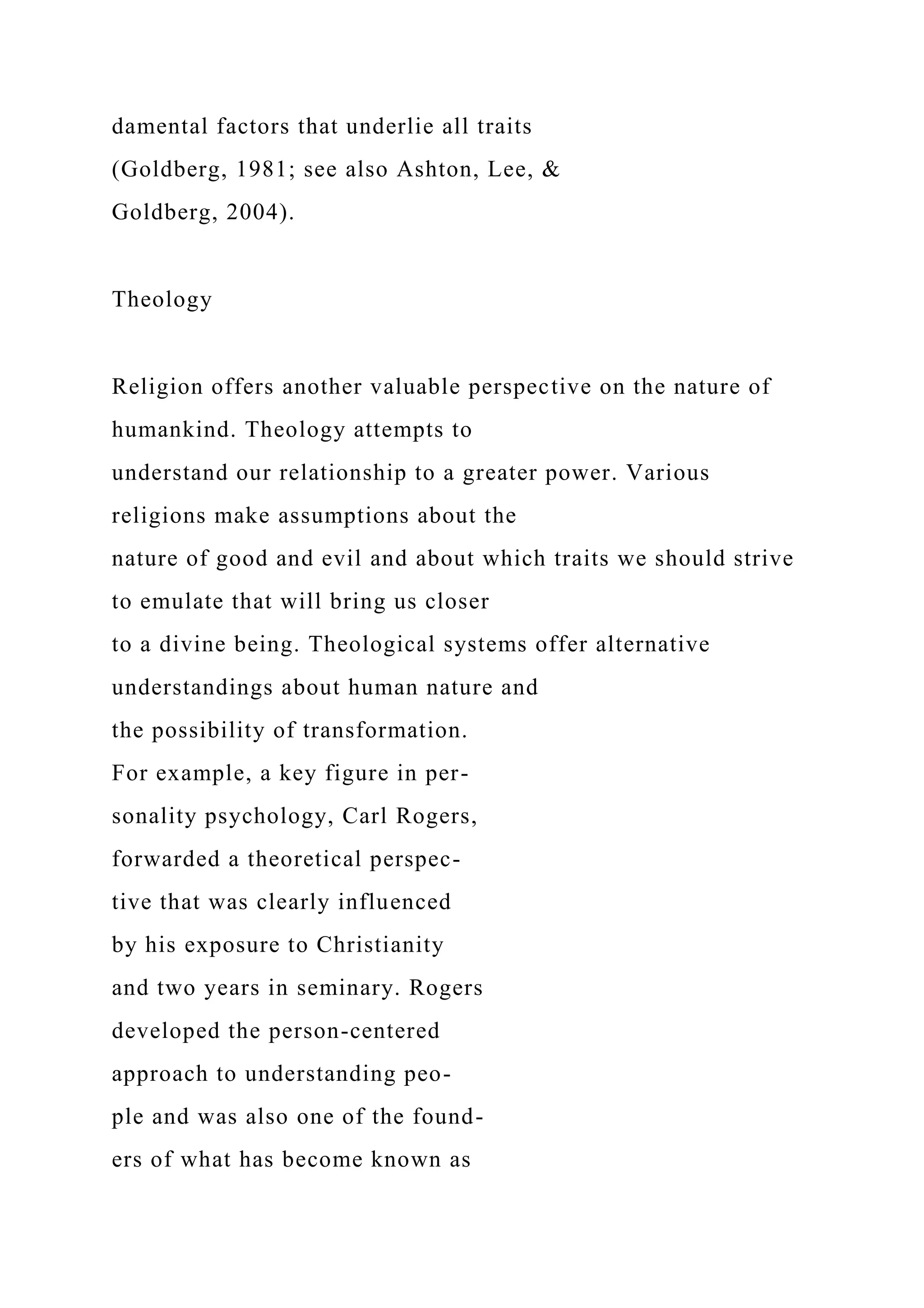damental factors that underlie all traits
(Goldberg, 1981; see also Ashton, Lee, &
Goldberg, 2004).
Theology
Religion offers another valuable perspective on the nature of
humankind. Theology attempts to
understand our relationship to a greater power. Various
religions make assumptions about the
nature of good and evil and about which traits we should strive
to emulate that will bring us closer
to a divine being. Theological systems offer alternative
understandings about human nature and
the possibility of transformation.
For example, a key figure in per-
sonality psychology, Carl Rogers,
forwarded a theoretical perspec-
tive that was clearly influenced
by his exposure to Christianity
and two years in seminary. Rogers
developed the person-centered
approach to understanding peo-
ple and was also one of the found-
ers of what has become known as
 