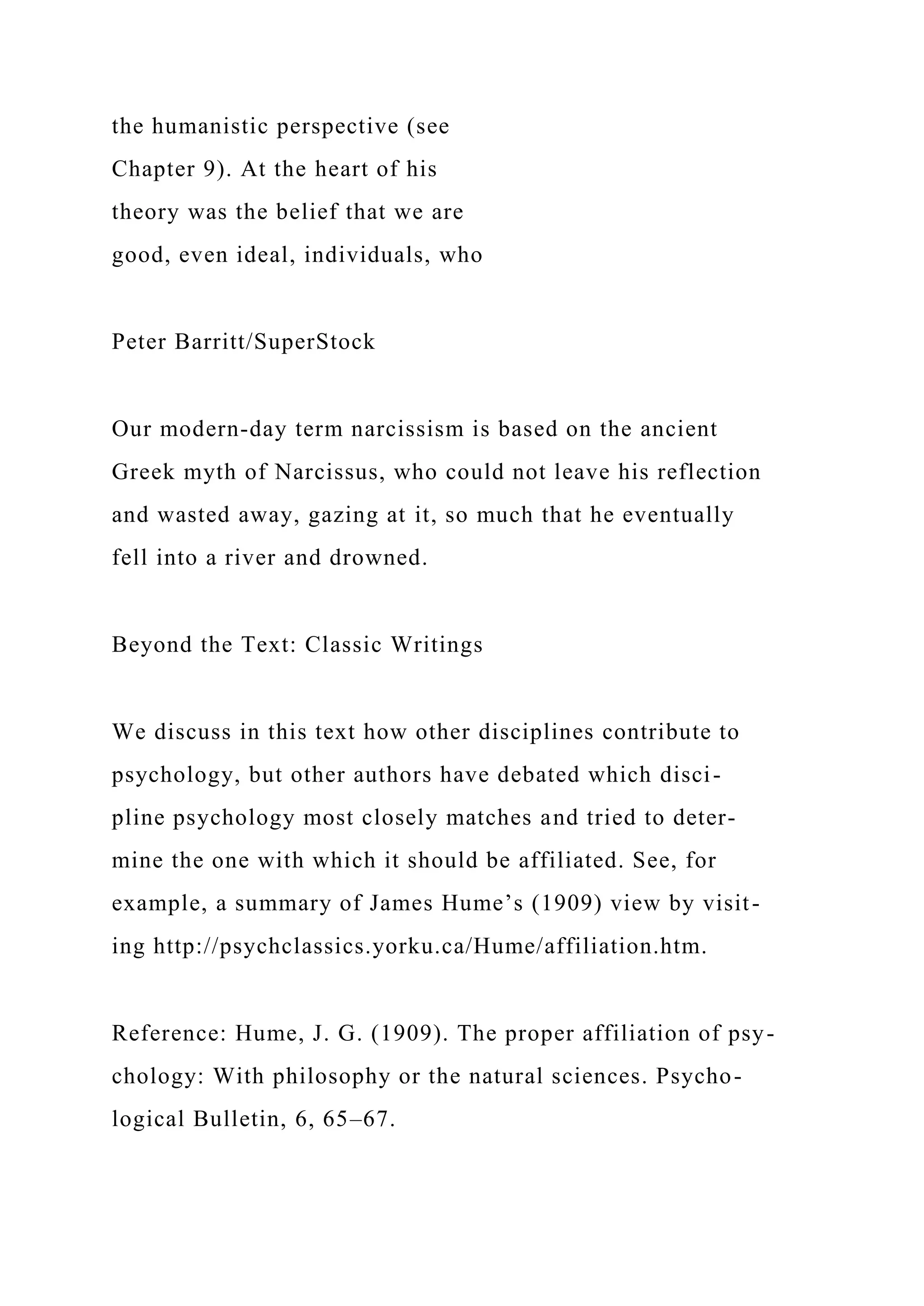 the humanistic perspective (see
Chapter 9). At the heart of his
theory was the belief that we are
good, even ideal, individuals, who
Peter Barritt/SuperStock
Our modern-day term narcissism is based on the ancient
Greek myth of Narcissus, who could not leave his reflection
and wasted away, gazing at it, so much that he eventually
fell into a river and drowned.
Beyond the Text: Classic Writings
We discuss in this text how other disciplines contribute to
psychology, but other authors have debated which disci-
pline psychology most closely matches and tried to deter-
mine the one with which it should be affiliated. See, for
example, a summary of James Hume’s (1909) view by visit-
ing http://psychclassics.yorku.ca/Hume/affiliation.htm.
Reference: Hume, J. G. (1909). The proper affiliation of psy-
chology: With philosophy or the natural sciences. Psycho-
logical Bulletin, 6, 65–67.
 