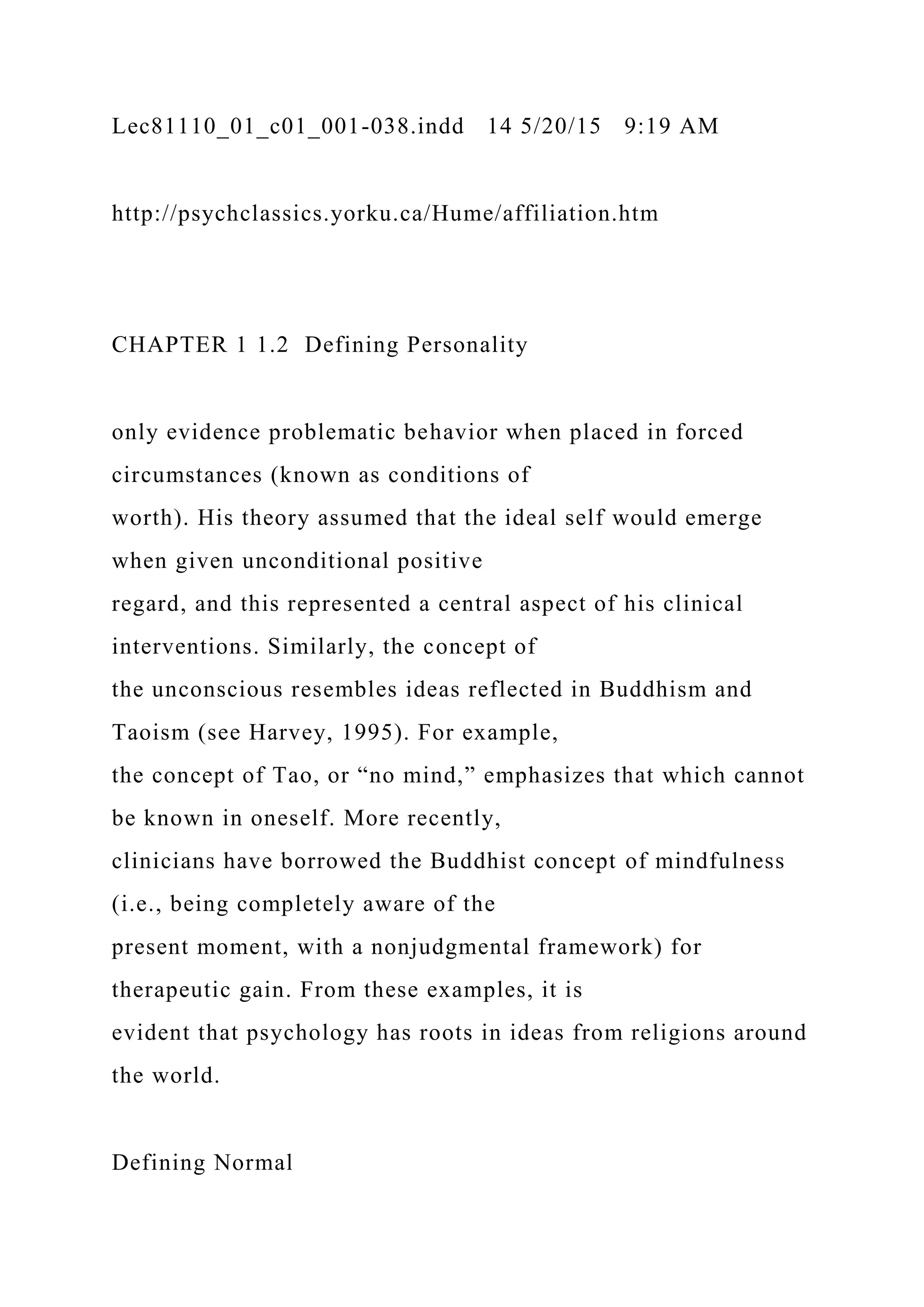 Lec81110_01_c01_001-038.indd 14 5/20/15 9:19 AM
http://psychclassics.yorku.ca/Hume/affiliation.htm
CHAPTER 1 1.2 Defining Personality
only evidence problematic behavior when placed in forced
circumstances (known as conditions of
worth). His theory assumed that the ideal self would emerge
when given unconditional positive
regard, and this represented a central aspect of his clinical
interventions. Similarly, the concept of
the unconscious resembles ideas reflected in Buddhism and
Taoism (see Harvey, 1995). For example,
the concept of Tao, or “no mind,” emphasizes that which cannot
be known in oneself. More recently,
clinicians have borrowed the Buddhist concept of mindfulness
(i.e., being completely aware of the
present moment, with a nonjudgmental framework) for
therapeutic gain. From these examples, it is
evident that psychology has roots in ideas from religions around
the world.
Defining Normal
 