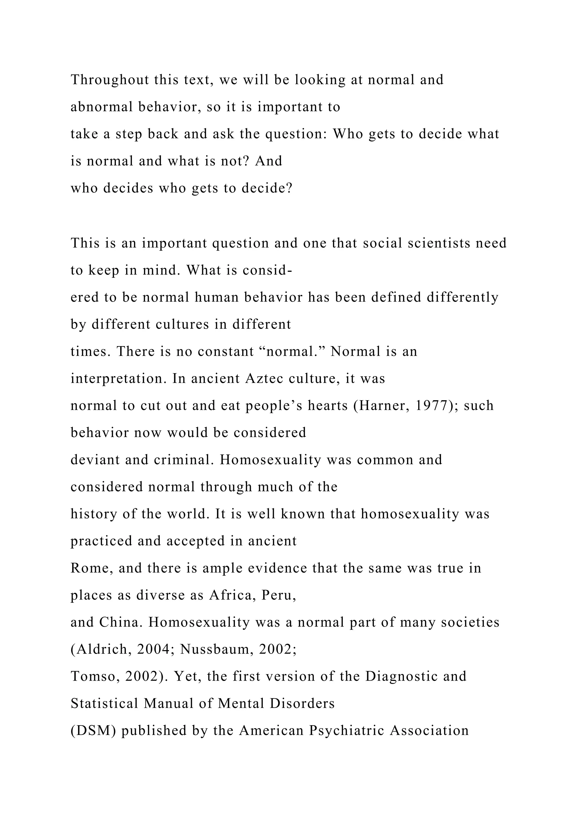 Throughout this text, we will be looking at normal and
abnormal behavior, so it is important to
take a step back and ask the question: Who gets to decide what
is normal and what is not? And
who decides who gets to decide?
This is an important question and one that social scientists need
to keep in mind. What is consid-
ered to be normal human behavior has been defined differently
by different cultures in different
times. There is no constant “normal.” Normal is an
interpretation. In ancient Aztec culture, it was
normal to cut out and eat people’s hearts (Harner, 1977); such
behavior now would be considered
deviant and criminal. Homosexuality was common and
considered normal through much of the
history of the world. It is well known that homosexuality was
practiced and accepted in ancient
Rome, and there is ample evidence that the same was true in
places as diverse as Africa, Peru,
and China. Homosexuality was a normal part of many societies
(Aldrich, 2004; Nussbaum, 2002;
Tomso, 2002). Yet, the first version of the Diagnostic and
Statistical Manual of Mental Disorders
(DSM) published by the American Psychiatric Association
 