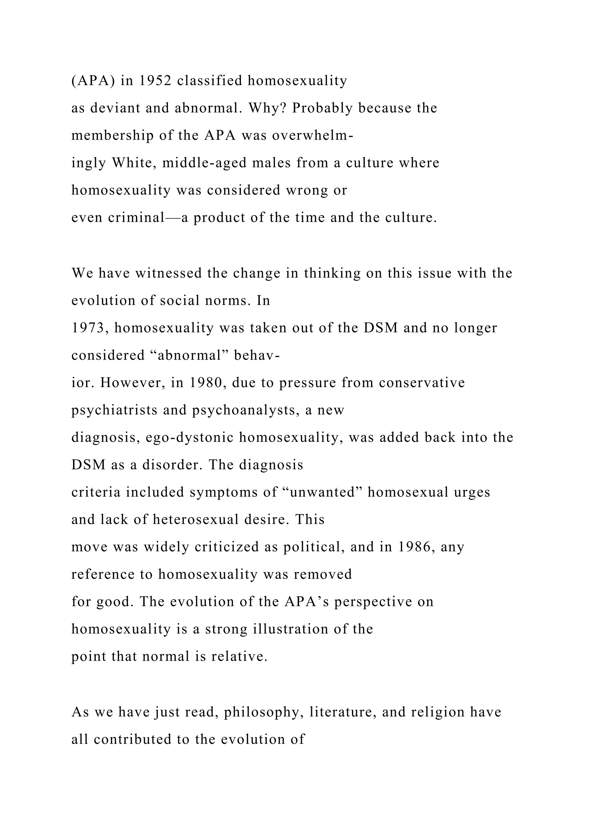 (APA) in 1952 classified homosexuality
as deviant and abnormal. Why? Probably because the
membership of the APA was overwhelm-
ingly White, middle-aged males from a culture where
homosexuality was considered wrong or
even criminal—a product of the time and the culture.
We have witnessed the change in thinking on this issue with the
evolution of social norms. In
1973, homosexuality was taken out of the DSM and no longer
considered “abnormal” behav-
ior. However, in 1980, due to pressure from conservative
psychiatrists and psychoanalysts, a new
diagnosis, ego-dystonic homosexuality, was added back into the
DSM as a disorder. The diagnosis
criteria included symptoms of “unwanted” homosexual urges
and lack of heterosexual desire. This
move was widely criticized as political, and in 1986, any
reference to homosexuality was removed
for good. The evolution of the APA’s perspective on
homosexuality is a strong illustration of the
point that normal is relative.
As we have just read, philosophy, literature, and religion have
all contributed to the evolution of
 