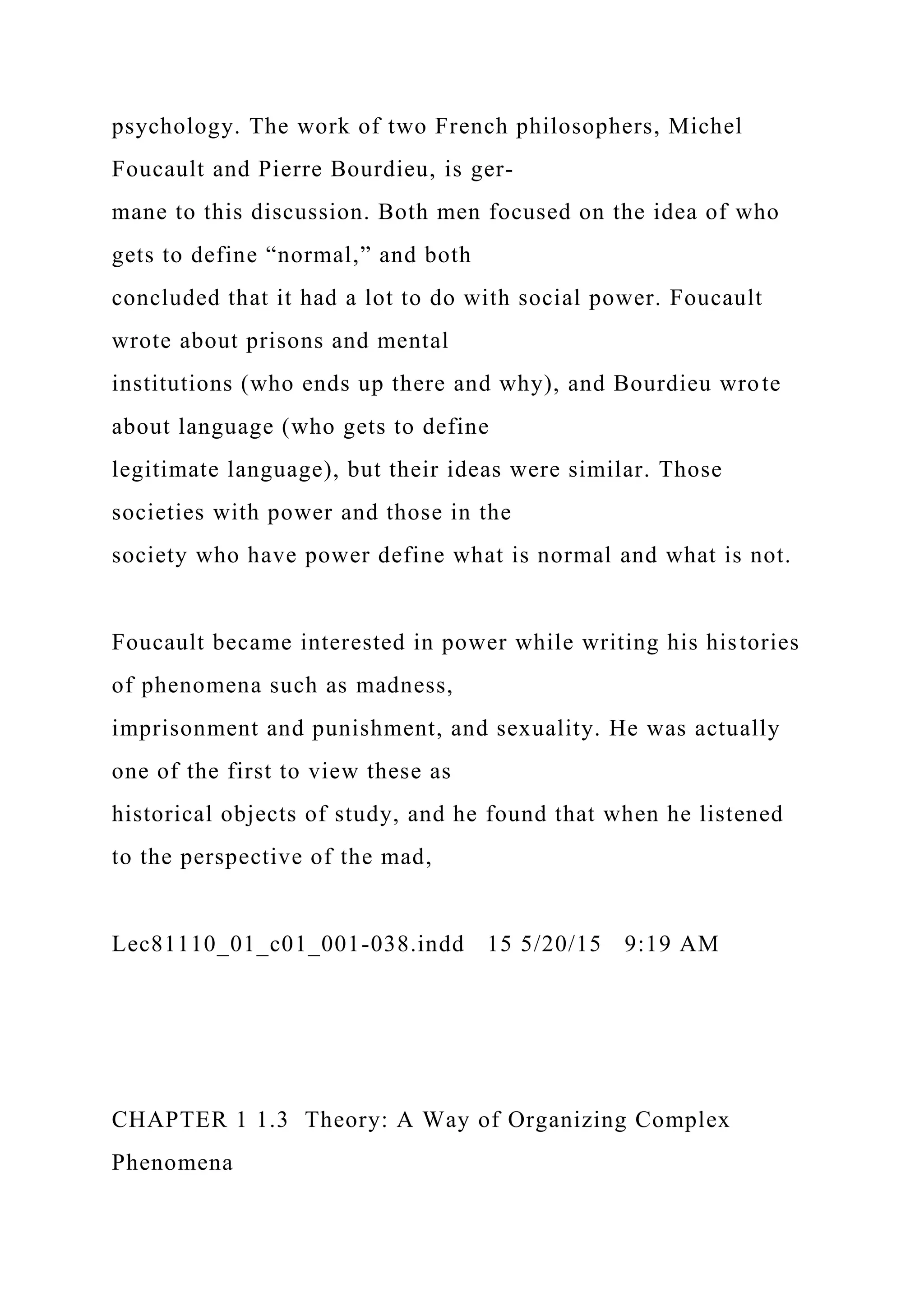 psychology. The work of two French philosophers, Michel
Foucault and Pierre Bourdieu, is ger-
mane to this discussion. Both men focused on the idea of who
gets to define “normal,” and both
concluded that it had a lot to do with social power. Foucault
wrote about prisons and mental
institutions (who ends up there and why), and Bourdieu wrote
about language (who gets to define
legitimate language), but their ideas were similar. Those
societies with power and those in the
society who have power define what is normal and what is not.
Foucault became interested in power while writing his histories
of phenomena such as madness,
imprisonment and punishment, and sexuality. He was actually
one of the first to view these as
historical objects of study, and he found that when he listened
to the perspective of the mad,
Lec81110_01_c01_001-038.indd 15 5/20/15 9:19 AM
CHAPTER 1 1.3 Theory: A Way of Organizing Complex
Phenomena
 