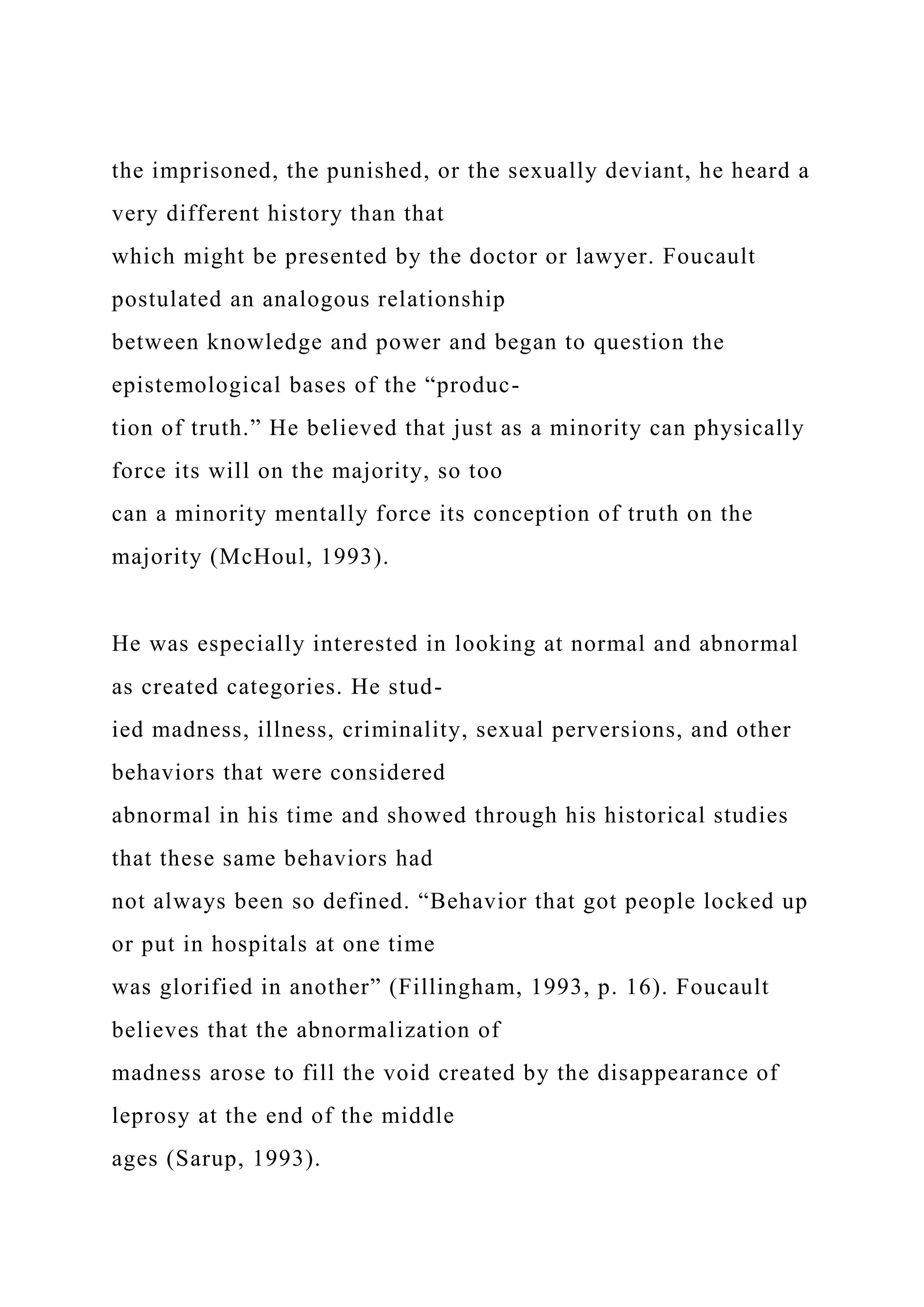 the imprisoned, the punished, or the sexually deviant, he heard a
very different history than that
which might be presented by the doctor or lawyer. Foucault
postulated an analogous relationship
between knowledge and power and began to question the
epistemological bases of the “produc-
tion of truth.” He believed that just as a minority can physically
force its will on the majority, so too
can a minority mentally force its conception of truth on the
majority (McHoul, 1993).
He was especially interested in looking at normal and abnormal
as created categories. He stud-
ied madness, illness, criminality, sexual perversions, and other
behaviors that were considered
abnormal in his time and showed through his historical studies
that these same behaviors had
not always been so defined. “Behavior that got people locked up
or put in hospitals at one time
was glorified in another” (Fillingham, 1993, p. 16). Foucault
believes that the abnormalization of
madness arose to fill the void created by the disappearance of
leprosy at the end of the middle
ages (Sarup, 1993).
 
