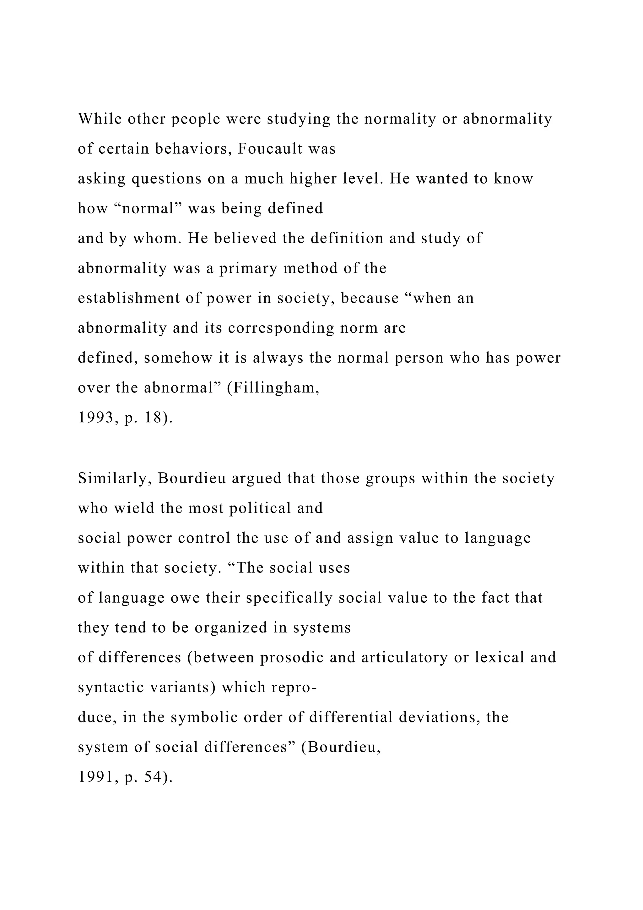 While other people were studying the normality or abnormality
of certain behaviors, Foucault was
asking questions on a much higher level. He wanted to know
how “normal” was being defined
and by whom. He believed the definition and study of
abnormality was a primary method of the
establishment of power in society, because “when an
abnormality and its corresponding norm are
defined, somehow it is always the normal person who has power
over the abnormal” (Fillingham,
1993, p. 18).
Similarly, Bourdieu argued that those groups within the society
who wield the most political and
social power control the use of and assign value to language
within that society. “The social uses
of language owe their specifically social value to the fact that
they tend to be organized in systems
of differences (between prosodic and articulatory or lexical and
syntactic variants) which repro-
duce, in the symbolic order of differential deviations, the
system of social differences” (Bourdieu,
1991, p. 54).
 