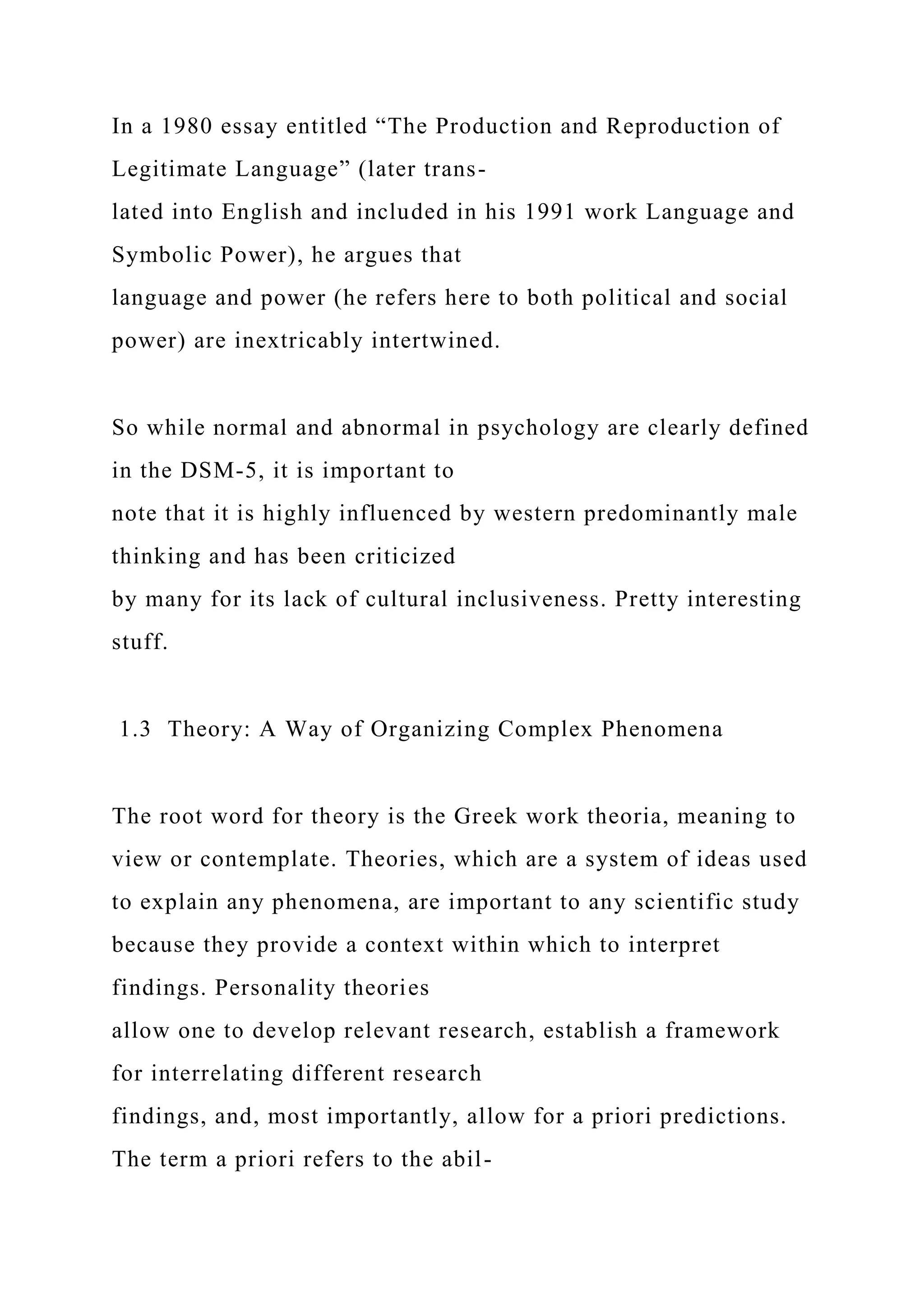 In a 1980 essay entitled “The Production and Reproduction of
Legitimate Language” (later trans-
lated into English and included in his 1991 work Language and
Symbolic Power), he argues that
language and power (he refers here to both political and social
power) are inextricably intertwined.
So while normal and abnormal in psychology are clearly defined
in the DSM-5, it is important to
note that it is highly influenced by western predominantly male
thinking and has been criticized
by many for its lack of cultural inclusiveness. Pretty interesting
stuff.
1.3 Theory: A Way of Organizing Complex Phenomena
The root word for theory is the Greek work theoria, meaning to
view or contemplate. Theories, which are a system of ideas used
to explain any phenomena, are important to any scientific study
because they provide a context within which to interpret
findings. Personality theories
allow one to develop relevant research, establish a framework
for interrelating different research
findings, and, most importantly, allow for a priori predictions.
The term a priori refers to the abil-
 