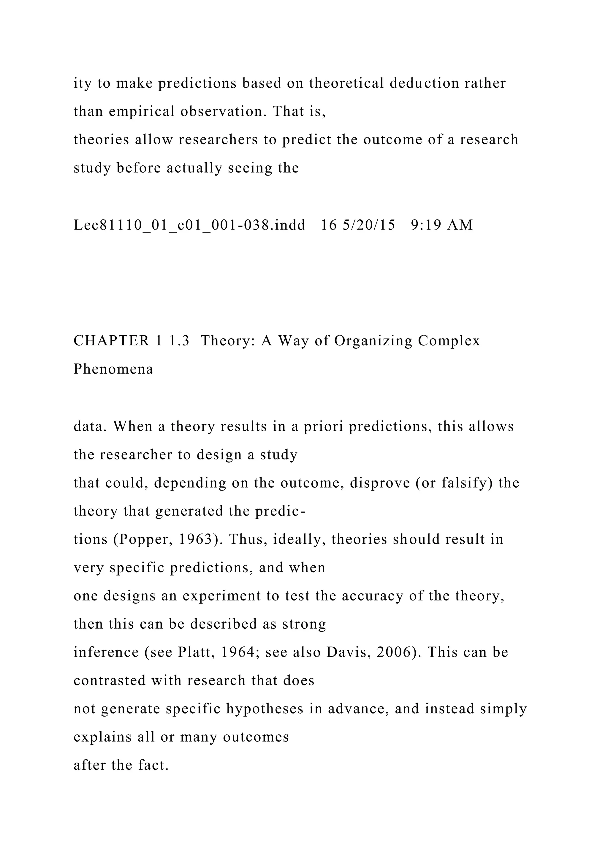 ity to make predictions based on theoretical deduction rather
than empirical observation. That is,
theories allow researchers to predict the outcome of a research
study before actually seeing the
Lec81110_01_c01_001-038.indd 16 5/20/15 9:19 AM
CHAPTER 1 1.3 Theory: A Way of Organizing Complex
Phenomena
data. When a theory results in a priori predictions, this allows
the researcher to design a study
that could, depending on the outcome, disprove (or falsify) the
theory that generated the predic-
tions (Popper, 1963). Thus, ideally, theories should result in
very specific predictions, and when
one designs an experiment to test the accuracy of the theory,
then this can be described as strong
inference (see Platt, 1964; see also Davis, 2006). This can be
contrasted with research that does
not generate specific hypotheses in advance, and instead simply
explains all or many outcomes
after the fact.
 