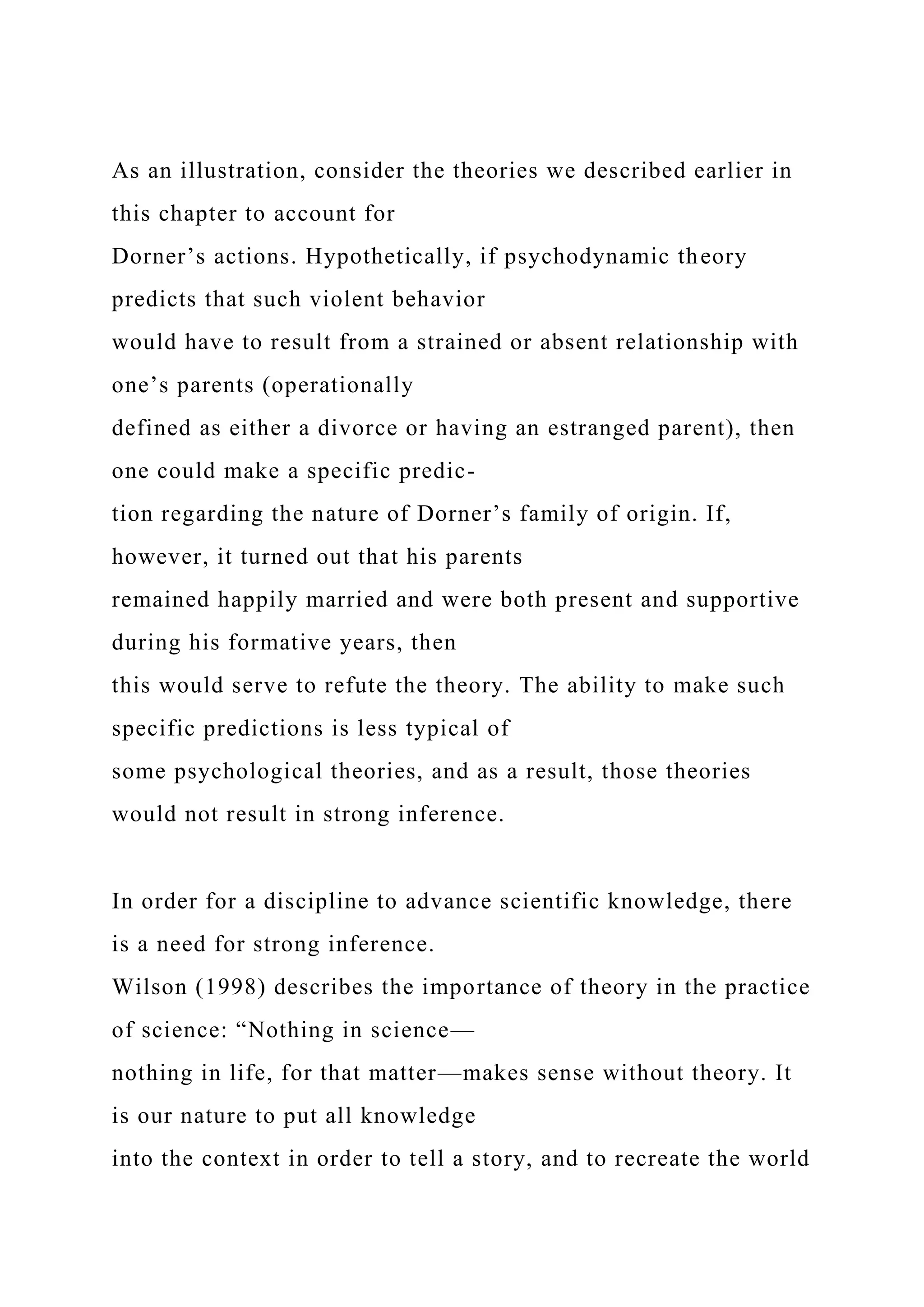 As an illustration, consider the theories we described earlier in
this chapter to account for
Dorner’s actions. Hypothetically, if psychodynamic theory
predicts that such violent behavior
would have to result from a strained or absent relationship with
one’s parents (operationally
defined as either a divorce or having an estranged parent), then
one could make a specific predic-
tion regarding the nature of Dorner’s family of origin. If,
however, it turned out that his parents
remained happily married and were both present and supportive
during his formative years, then
this would serve to refute the theory. The ability to make such
specific predictions is less typical of
some psychological theories, and as a result, those theories
would not result in strong inference.
In order for a discipline to advance scientific knowledge, there
is a need for strong inference.
Wilson (1998) describes the importance of theory in the practice
of science: “Nothing in science—
nothing in life, for that matter—makes sense without theory. It
is our nature to put all knowledge
into the context in order to tell a story, and to recreate the world
 