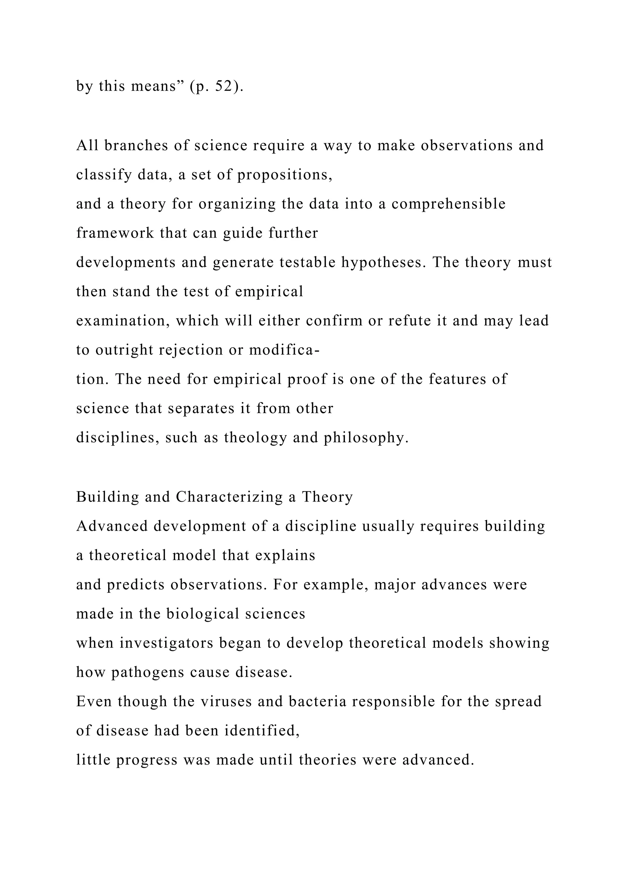 by this means” (p. 52).
All branches of science require a way to make observations and
classify data, a set of propositions,
and a theory for organizing the data into a comprehensible
framework that can guide further
developments and generate testable hypotheses. The theory must
then stand the test of empirical
examination, which will either confirm or refute it and may lead
to outright rejection or modifica-
tion. The need for empirical proof is one of the features of
science that separates it from other
disciplines, such as theology and philosophy.
Building and Characterizing a Theory
Advanced development of a discipline usually requires building
a theoretical model that explains
and predicts observations. For example, major advances were
made in the biological sciences
when investigators began to develop theoretical models showing
how pathogens cause disease.
Even though the viruses and bacteria responsible for the spread
of disease had been identified,
little progress was made until theories were advanced.
 
