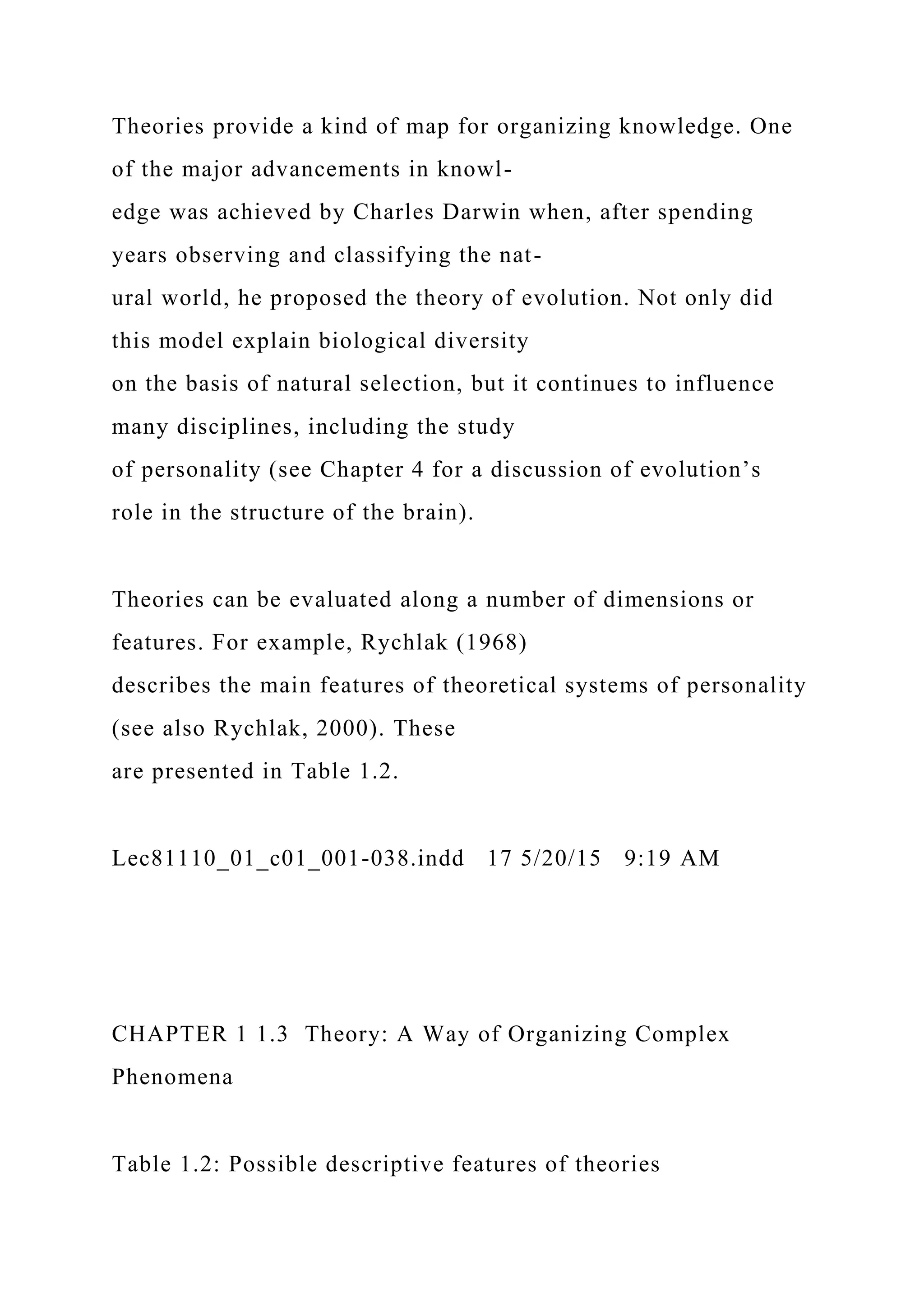 Theories provide a kind of map for organizing knowledge. One
of the major advancements in knowl-
edge was achieved by Charles Darwin when, after spending
years observing and classifying the nat-
ural world, he proposed the theory of evolution. Not only did
this model explain biological diversity
on the basis of natural selection, but it continues to influence
many disciplines, including the study
of personality (see Chapter 4 for a discussion of evolution’s
role in the structure of the brain).
Theories can be evaluated along a number of dimensions or
features. For example, Rychlak (1968)
describes the main features of theoretical systems of personality
(see also Rychlak, 2000). These
are presented in Table 1.2.
Lec81110_01_c01_001-038.indd 17 5/20/15 9:19 AM
CHAPTER 1 1.3 Theory: A Way of Organizing Complex
Phenomena
Table 1.2: Possible descriptive features of theories
 