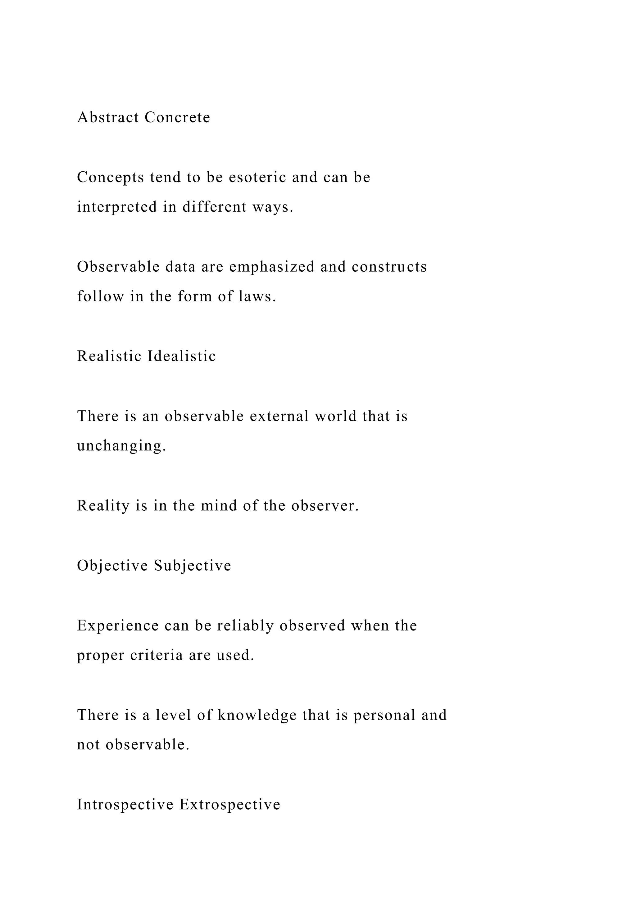 Abstract Concrete
Concepts tend to be esoteric and can be
interpreted in different ways.
Observable data are emphasized and constructs
follow in the form of laws.
Realistic Idealistic
There is an observable external world that is
unchanging.
Reality is in the mind of the observer.
Objective Subjective
Experience can be reliably observed when the
proper criteria are used.
There is a level of knowledge that is personal and
not observable.
Introspective Extrospective
 