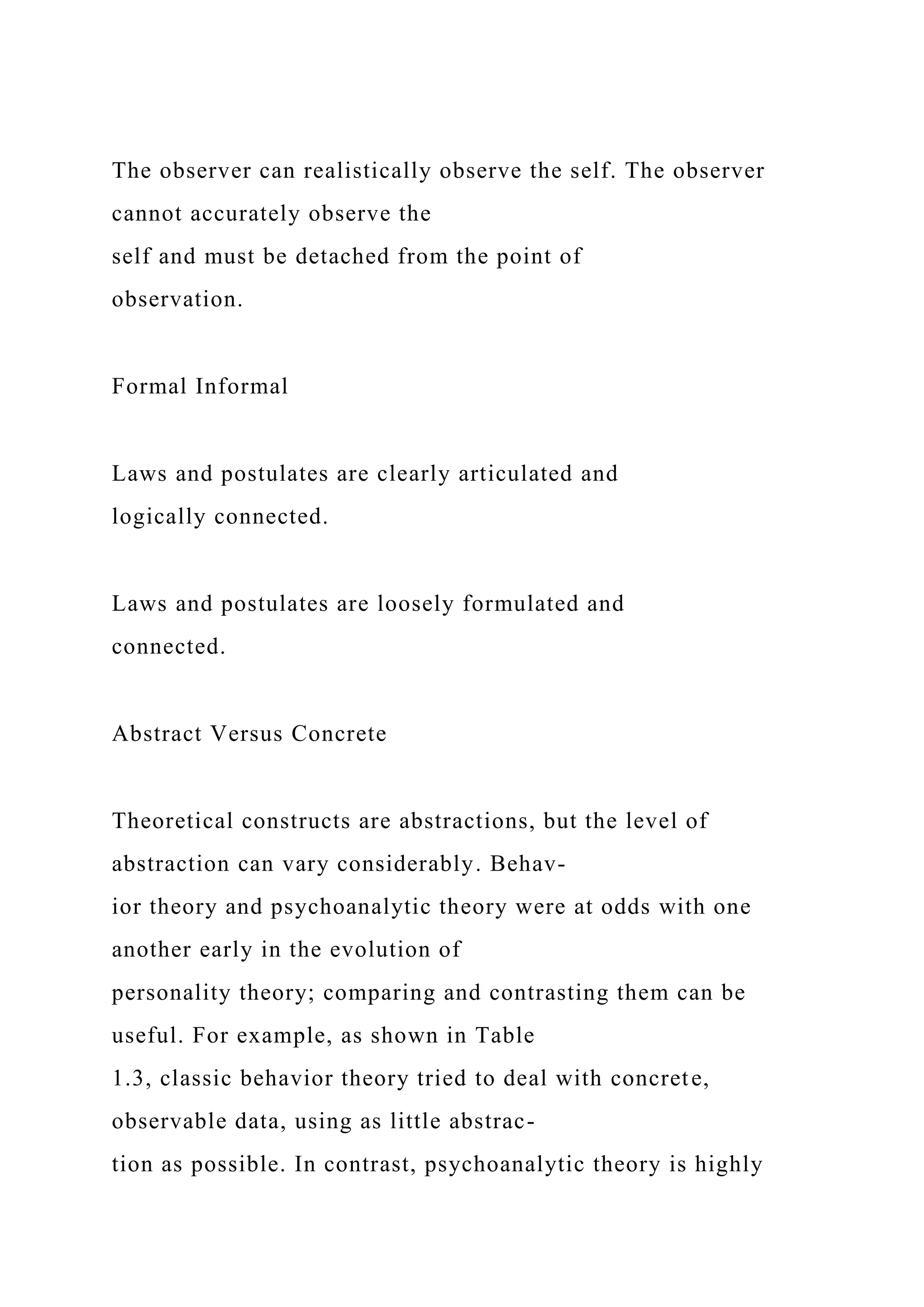 The observer can realistically observe the self. The observer
cannot accurately observe the
self and must be detached from the point of
observation.
Formal Informal
Laws and postulates are clearly articulated and
logically connected.
Laws and postulates are loosely formulated and
connected.
Abstract Versus Concrete
Theoretical constructs are abstractions, but the level of
abstraction can vary considerably. Behav-
ior theory and psychoanalytic theory were at odds with one
another early in the evolution of
personality theory; comparing and contrasting them can be
useful. For example, as shown in Table
1.3, classic behavior theory tried to deal with concrete,
observable data, using as little abstrac-
tion as possible. In contrast, psychoanalytic theory is highly
 