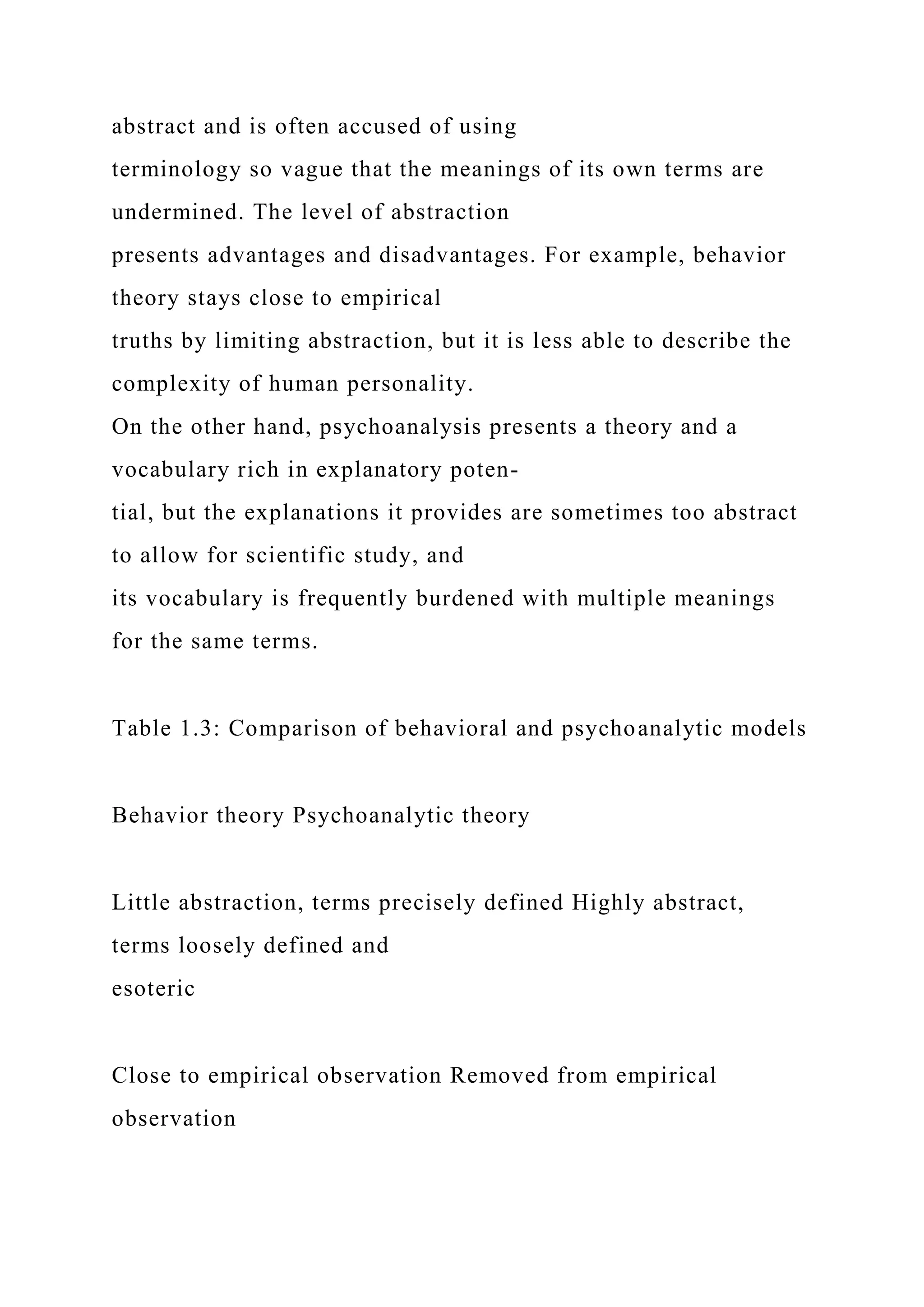 abstract and is often accused of using
terminology so vague that the meanings of its own terms are
undermined. The level of abstraction
presents advantages and disadvantages. For example, behavior
theory stays close to empirical
truths by limiting abstraction, but it is less able to describe the
complexity of human personality.
On the other hand, psychoanalysis presents a theory and a
vocabulary rich in explanatory poten-
tial, but the explanations it provides are sometimes too abstract
to allow for scientific study, and
its vocabulary is frequently burdened with multiple meanings
for the same terms.
Table 1.3: Comparison of behavioral and psychoanalytic models
Behavior theory Psychoanalytic theory
Little abstraction, terms precisely defined Highly abstract,
terms loosely defined and
esoteric
Close to empirical observation Removed from empirical
observation
 