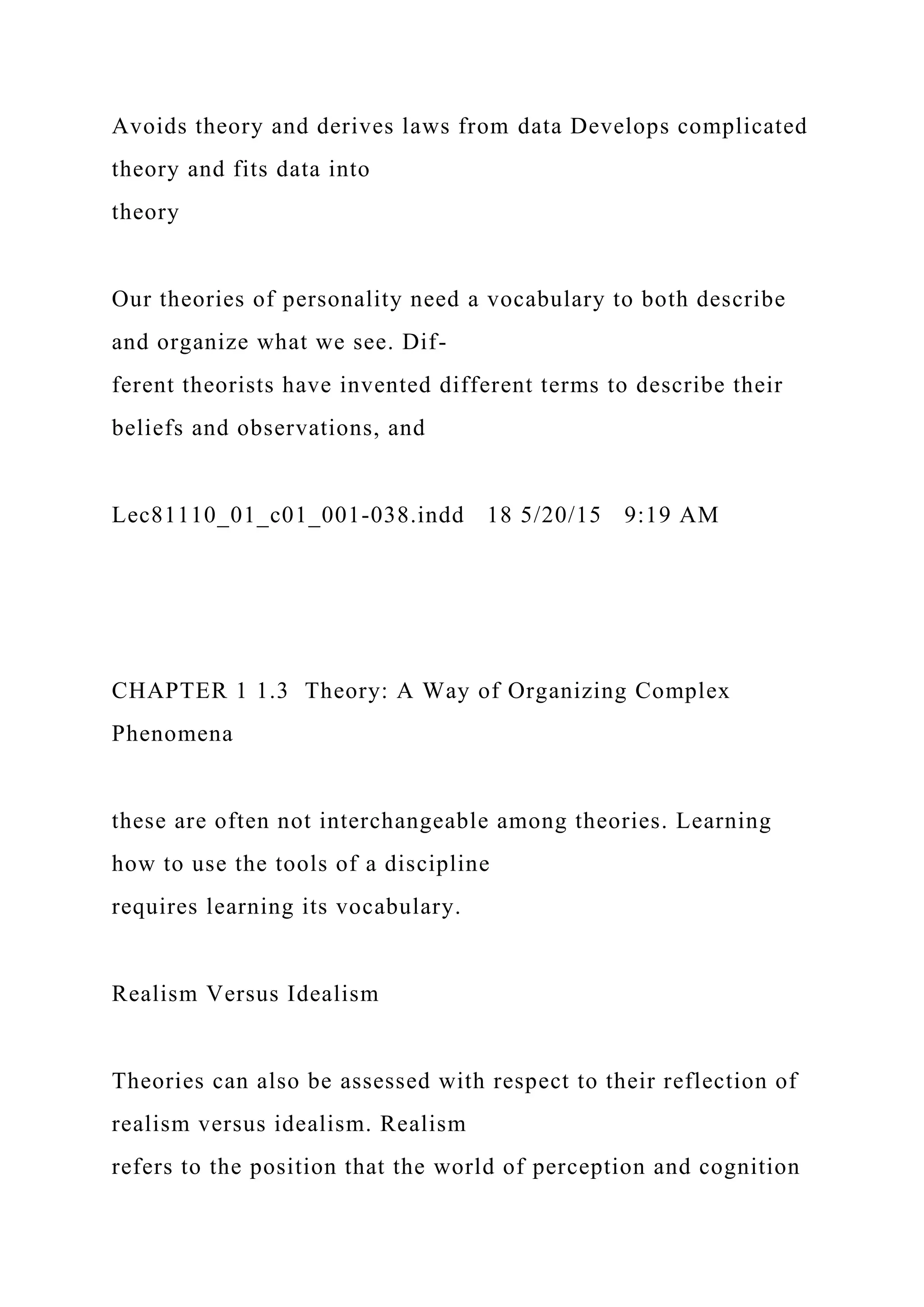 Avoids theory and derives laws from data Develops complicated
theory and fits data into
theory
Our theories of personality need a vocabulary to both describe
and organize what we see. Dif-
ferent theorists have invented different terms to describe their
beliefs and observations, and
Lec81110_01_c01_001-038.indd 18 5/20/15 9:19 AM
CHAPTER 1 1.3 Theory: A Way of Organizing Complex
Phenomena
these are often not interchangeable among theories. Learning
how to use the tools of a discipline
requires learning its vocabulary.
Realism Versus Idealism
Theories can also be assessed with respect to their reflection of
realism versus idealism. Realism
refers to the position that the world of perception and cognition
 