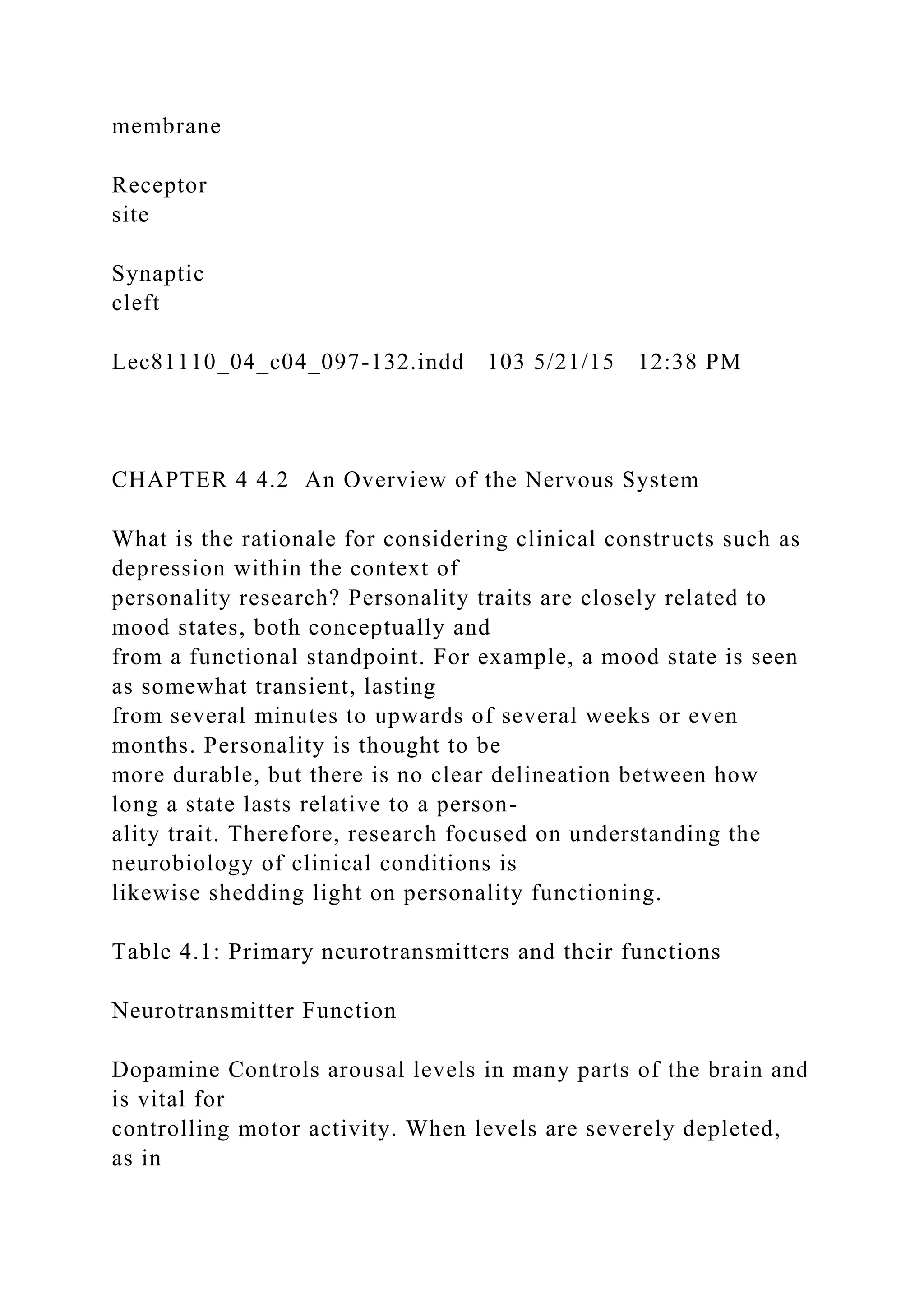 membrane
Receptor
site
Synaptic
cleft
Lec81110_04_c04_097-132.indd 103 5/21/15 12:38 PM
CHAPTER 4 4.2 An Overview of the Nervous System
What is the rationale for considering clinical constructs such as
depression within the context of
personality research? Personality traits are closely related to
mood states, both conceptually and
from a functional standpoint. For example, a mood state is seen
as somewhat transient, lasting
from several minutes to upwards of several weeks or even
months. Personality is thought to be
more durable, but there is no clear delineation between how
long a state lasts relative to a person-
ality trait. Therefore, research focused on understanding the
neurobiology of clinical conditions is
likewise shedding light on personality functioning.
Table 4.1: Primary neurotransmitters and their functions
Neurotransmitter Function
Dopamine Controls arousal levels in many parts of the brain and
is vital for
controlling motor activity. When levels are severely depleted,
as in
 