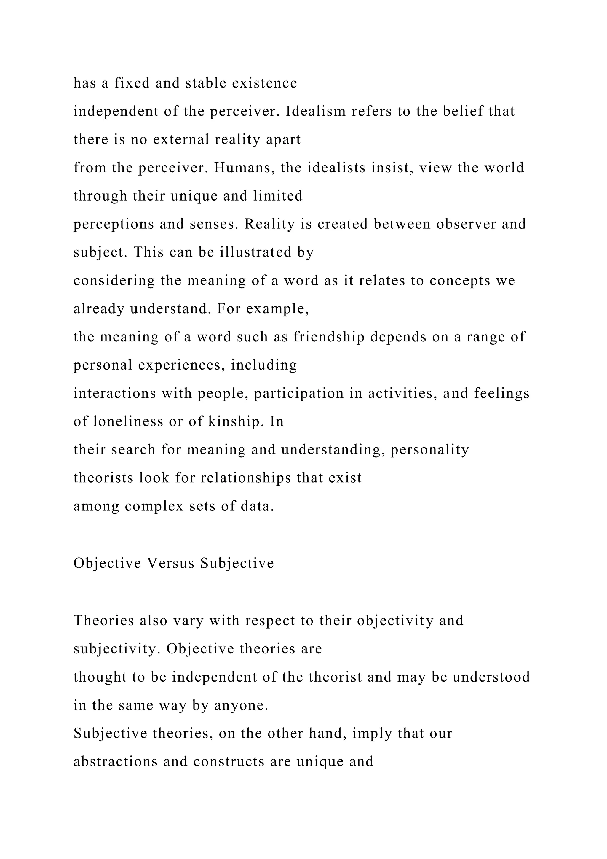 has a fixed and stable existence
independent of the perceiver. Idealism refers to the belief that
there is no external reality apart
from the perceiver. Humans, the idealists insist, view the world
through their unique and limited
perceptions and senses. Reality is created between observer and
subject. This can be illustrated by
considering the meaning of a word as it relates to concepts we
already understand. For example,
the meaning of a word such as friendship depends on a range of
personal experiences, including
interactions with people, participation in activities, and feelings
of loneliness or of kinship. In
their search for meaning and understanding, personality
theorists look for relationships that exist
among complex sets of data.
Objective Versus Subjective
Theories also vary with respect to their objectivity and
subjectivity. Objective theories are
thought to be independent of the theorist and may be understood
in the same way by anyone.
Subjective theories, on the other hand, imply that our
abstractions and constructs are unique and
 