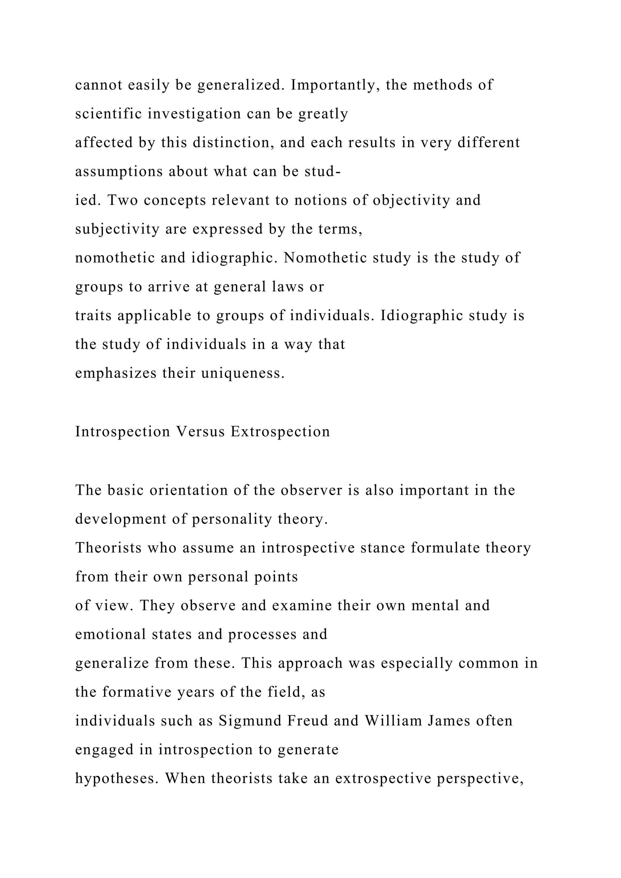 cannot easily be generalized. Importantly, the methods of
scientific investigation can be greatly
affected by this distinction, and each results in very different
assumptions about what can be stud-
ied. Two concepts relevant to notions of objectivity and
subjectivity are expressed by the terms,
nomothetic and idiographic. Nomothetic study is the study of
groups to arrive at general laws or
traits applicable to groups of individuals. Idiographic study is
the study of individuals in a way that
emphasizes their uniqueness.
Introspection Versus Extrospection
The basic orientation of the observer is also important in the
development of personality theory.
Theorists who assume an introspective stance formulate theory
from their own personal points
of view. They observe and examine their own mental and
emotional states and processes and
generalize from these. This approach was especially common in
the formative years of the field, as
individuals such as Sigmund Freud and William James often
engaged in introspection to generate
hypotheses. When theorists take an extrospective perspective,
 