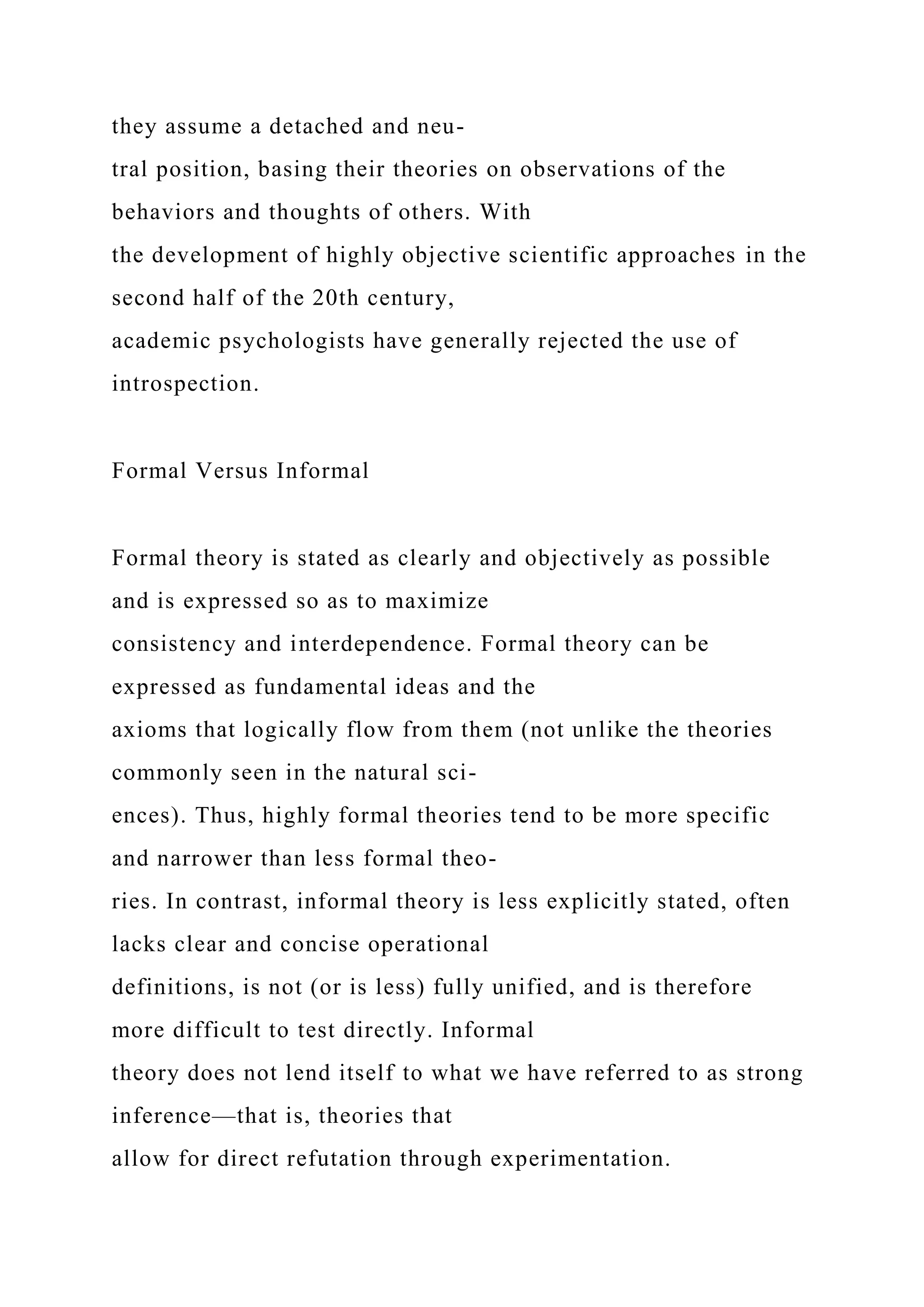 they assume a detached and neu-
tral position, basing their theories on observations of the
behaviors and thoughts of others. With
the development of highly objective scientific approaches in the
second half of the 20th century,
academic psychologists have generally rejected the use of
introspection.
Formal Versus Informal
Formal theory is stated as clearly and objectively as possible
and is expressed so as to maximize
consistency and interdependence. Formal theory can be
expressed as fundamental ideas and the
axioms that logically flow from them (not unlike the theories
commonly seen in the natural sci-
ences). Thus, highly formal theories tend to be more specific
and narrower than less formal theo-
ries. In contrast, informal theory is less explicitly stated, often
lacks clear and concise operational
definitions, is not (or is less) fully unified, and is therefore
more difficult to test directly. Informal
theory does not lend itself to what we have referred to as strong
inference—that is, theories that
allow for direct refutation through experimentation.
 